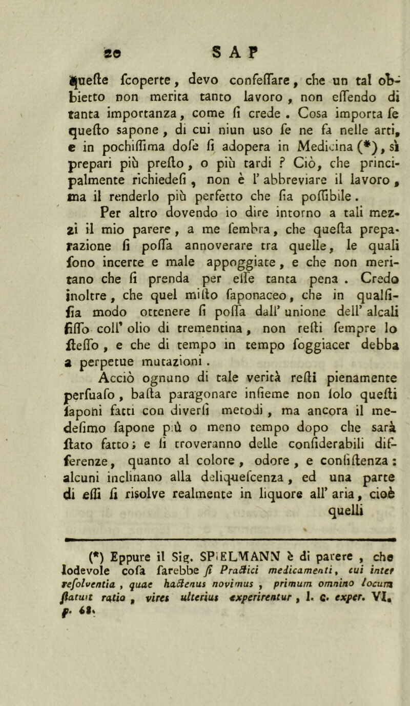 Ijuefte fcoperte, devo confeflTare, che un tal ob- biecto non merita tanto lavoro , non eiïendo di tanta importanza, come fi crede . Cosa importa fe quello sapone , di cui niun uso fe ne fa nelle arti, e in pochifiima dofe fi adopera in Medicina (*), si prepari piò prello, o più tardi ? Ciò, che princi- palmente richiedefi , non è 1’ abbreviare il lavoro , ma il renderlo più perfetto che fia pofiibile. Per altro dovendo io dire intorno a tali mez- zi il mio parere , a me fembra, che quella prepa- razione fi polTa annoverare tra quelle, le quali fono incerte e male appoggiate, e che non meri- tano che fi prenda per elfe tanta pena . Credo inoltre, che quel millo faponaceo, che in qualfi- fia modo ottenere fi polTa dall’ unione dell’ alcali fiflb coir olio di trementina, non relli fempre Io flelTo , e che di tempo in tempo foggiacer debba a perpetue mutazioni . Acciò ognuno di tale verità relli pienamente perfuafo, balla paragonare infieme non lolo quelli ìaponi fatti con diverfi metodi , ma ancora il rae- defimo fapone p;ù o meno tempo dopo che sarà flato fatto; e lì troveranno delle confiderabili dif- ferenze, quanto al colore, odore, e conlìllenza : alcuni inclinano alla deliq-uel'cenza, ed una parte di filli li risolve realmente in liquore all’ aria, cioè quelli (•) Eppure il SÎÇ. SPiELVIANM è di parere , che lodevole cofa farebbe fi Pratici medicamenti, cui inter refolventìa , quae haSleaus novimus , primum omnino iocum