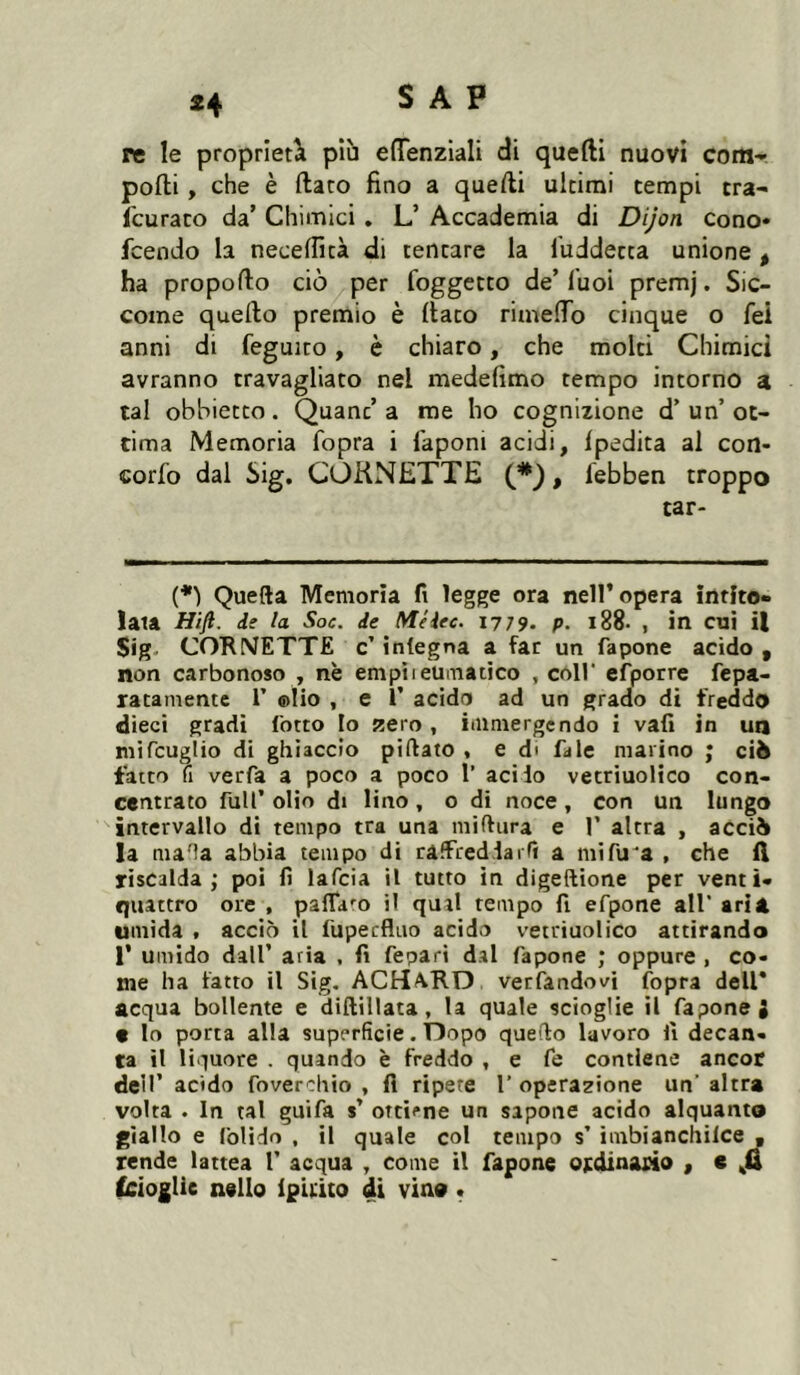 re le proprietà più effenzlali di quelli nuovi com- pofti , che è {lato fino a quelli ultimi tempi tra- Icuraco da’ Chimici . L’ Accademia di Dijon cono* fcendo la necelTicà di tentare la luddetta unione, ha propofto ciò per foggetto de’ Tuoi premj. Sic- come quello premio è fiato rimefio cinque o fei anni di feguito, è chiaro, che molti Chimici avranno travagliato nel medefimo tempo intorno a tal obbietto. Quant’ a me ho cognizione d’ un’ ot- tima Memoria fopra i laponi acidi, Ipedita ai con- corfo dal Sig. CORNETTE (*), febben troppo tar- {*) Quella Memoria fi legge ora nell’opera intito- lala Hijl. de la Soc. de Méiec. 1779- p. l88- , in cui il Sig. COKNETTE c’ integna a far un fapone acido , non carbonoso , nè empiieumatico , coll' efporre fepa- ratamente V ®lio , e V acido ad un grado di freddo dieci gradi l'otto Io zero , immergendo i vali in ua mifcuglio di ghiaccio pillato * e d* fale marino ; ciò fatto fi verfa a poco a poco 1’ acido vetriuolico con- centrato fuir olio di lino, o di noce, con un lungo intervallo di tempo tra una miftiira e 1’ altra , acciò la maHa abbia tempo di ralfredlaiTi a mifu'a , che il riscalda; poi fi lafcia il tutto in digellione per venti- quattro ore , palTaro il qual tempo fi efpone all’ ari A umida . acciò il fupecfluo acido vetriuolico attirando r umido dall’ aria . fi fepari dal fapone ; oppure , co- me ha fatto il Sig. ACHàRD verfandovi {opra dell* acqua bollente e diftillata , la quale scioglie il fapone J « lo porta alla superficie. Dopo quello lavoro fi decan- ta il liquore . quando è freddo , e fc contiene ancor dell’ acido foverchio , fi ripere 1’ operazione un’ altra volta . In tal guifa s’ ottiene un sapone acido alquanto giallo e folido , il quale col tempo s’ imbianchilce « rende lattea 1’ acqua , come il fapone ordinario , c tcioglie nello Ip'uito di vino t