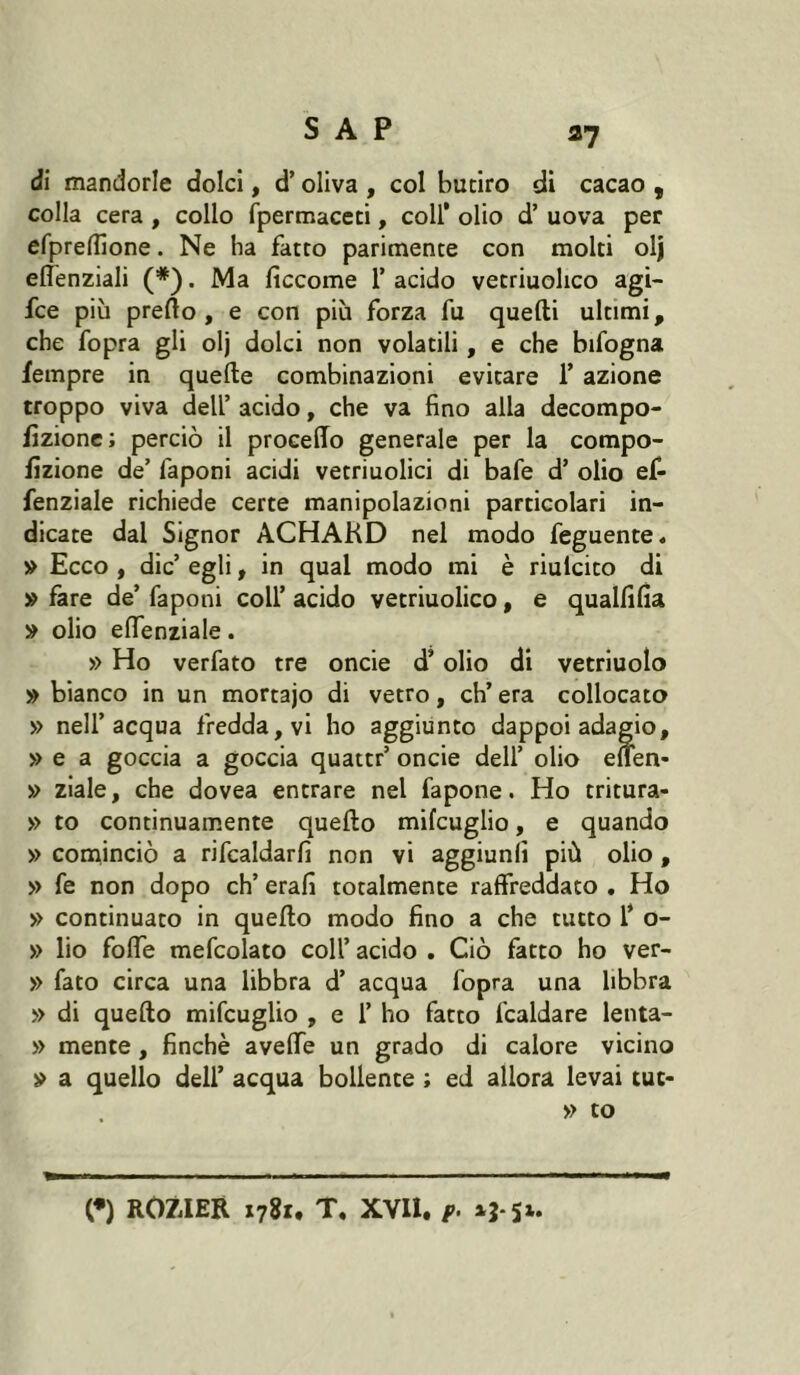 fl? di mandorle dolci, d’oliva , col butiro di cacao , colla cera , collo fpermaceti, coll’ olio d’ uova per efprelfione. Ne ha fatto parimente con molti olj elTenziali (*). Ma ficcome 1’ acido vetriuolico agi- fce più prefto , e con più forza fu quelli ultimi, che fopra gli olj dolci non volatili, e che bifogna fempre in quelle combinazioni evitare T azione troppo viva dell’ acido, che va fino alla decompo- fizionc; perciò il proceffo generale per la compo- fizione de’ faponi acidi vetriuolici di bafe d’ olio ef- fenziale richiede certe manipolazioni particolari in- dicate dal Signor ACHAKD nel modo feguente. » Ecco , die’ egli, in qual modo mi è riulcito di » fare de’ faponi coll’ acido vetriuolico, e qualfilÌa » olio elfenziale. » Ho verfato tre oncie d’olio di vetriuolo » bianco in un mortajo di vetro, eh’ era collocato » nell’acqua fredda, vi ho aggiunto dappoi adagio, » e a goccia a goccia quattr’ oncie dell’ olio eìfen- » ziale, che dovea entrare nel fa pone. Ho tritura- » to continuamente quello mifcuglio, e quando » cominciò a rifcaldarfi non vi aggiunli più olio , » fe non dopo eh’ erafi totalmente raffreddato . Ho » continuato in quello modo fino a che tutto Ÿ o- » lio foffe mefcolato coll’ acido . Ciò fatto ho ver- » fato circa una libbra d’ acqua fopra una libbra » di quello mifcuglio , e 1’ ho fatto fcaldare lenta- » mente, finché aveffe un grado di calore vicino » a quello dell’ acqua bollente ; ed allora levai tue* » to (*) ROZffER 1781, T, xvn. f.