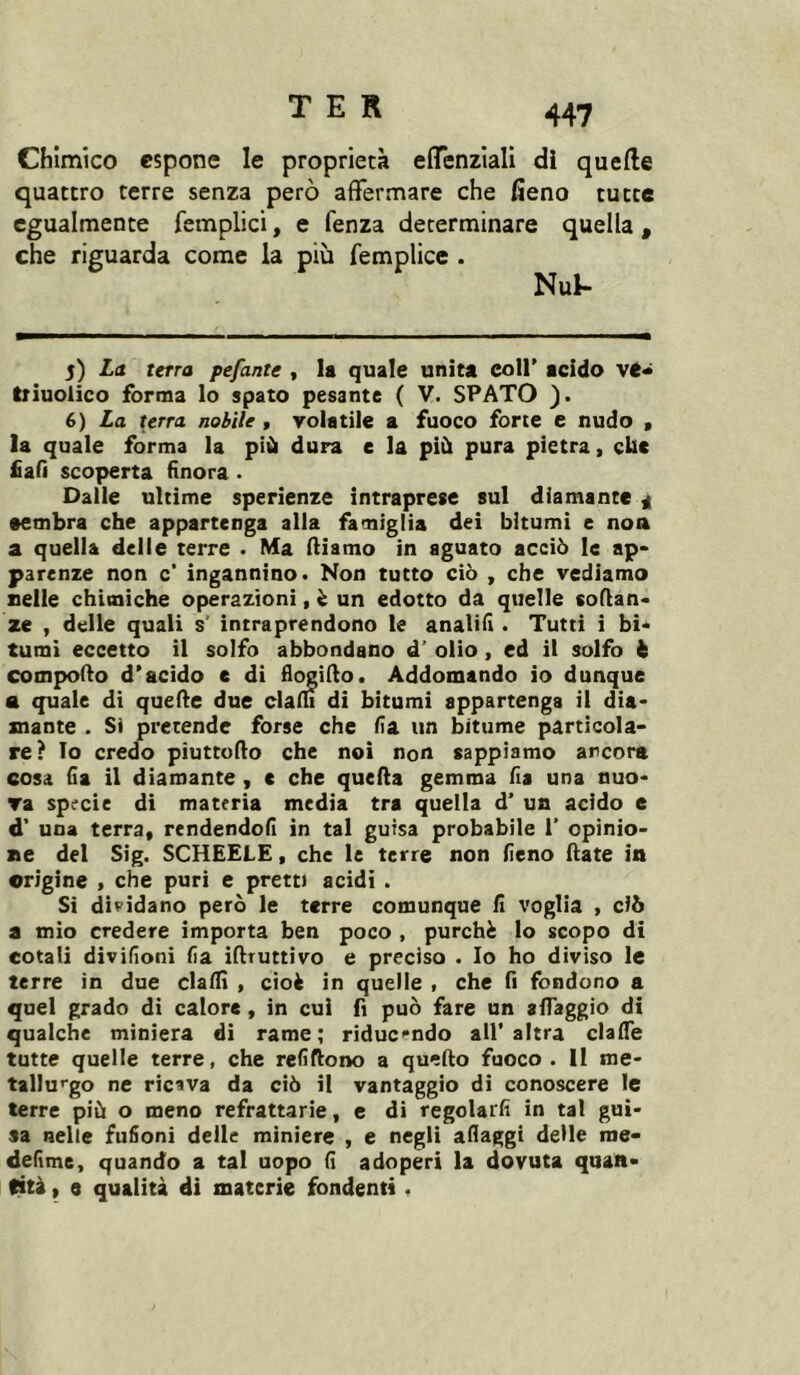 Chimico espone le proprietà effenziali di quefte quattro terre senza però affermare che fieno tutte egualmente femplici, e fenza determinare quella , che riguarda come la più femplice . Nul- 5) La terra pefante , la quale unita coll’ acido Iriuolico forma lo spato pesante ( V. SPATO ). 6) La terra nobile , volatile a fuoco forte e nudo , la quale forma la più dura e la più pura pietra, clic fiali scoperta finora. Dalle ultime sperienze intraprese sul diamante a •embra che appartenga alla famiglia dei bitumi e noa a quella delle terre . Ma iliamo in aguato acciò le ap- parenze non c‘ ingannino. Non tutto ciò , che vediamo nelle chimiche operazioni, ò un edotto da quelle soilan- ze , delle quali s’ intraprendono le analifi . Tutti i bi- tumi eccetto il solfo abbondano d’ olio, ed il solfo h compodo d’acido e dì fi(^i(lo. Addomando io dunque a quale di quede due clam di bitumi appartenga il dia- mante . Si pretende forse che fia un bitume particola- re? Io credo piuttodo che noi non sappiamo ancora cosa fia il diamante , c che queda gemma fis una nuo- ra specie di materia media tra quella d’ un acido e d’ una terra, rendendofi in tal guisa probabile 1’ opinio- ne del Sig. SCHEELE, che le terre non fieno date in origine , che puri e pretti acidi . Si dividano però le terre comunque fi voglia , dò a mio credere importa ben poco , purché lo scopo di eotalì divifioni fia ìdruttivo e preciso . Io ho diviso le terre in due dadi , cioè in quelle , che fi fondono a quel grado di calore, in cui fi può fare un aflaggio di qualche miniera di rame; riduc*‘ndo all’altra clade tutte quelle terre, che refiftono a quedo fuoco . Il me- tallurgo ne ricava da ciò il vantaggio di conoscere le terre più o meno refrattarie, e di regolaifi in tal gui- sa nelle fufioni delle miniere , e negli aflaggi delle rae- defime, quando a tal uopo fi adoperi la dovuta quan- fità I e qualità di materie fondenti.