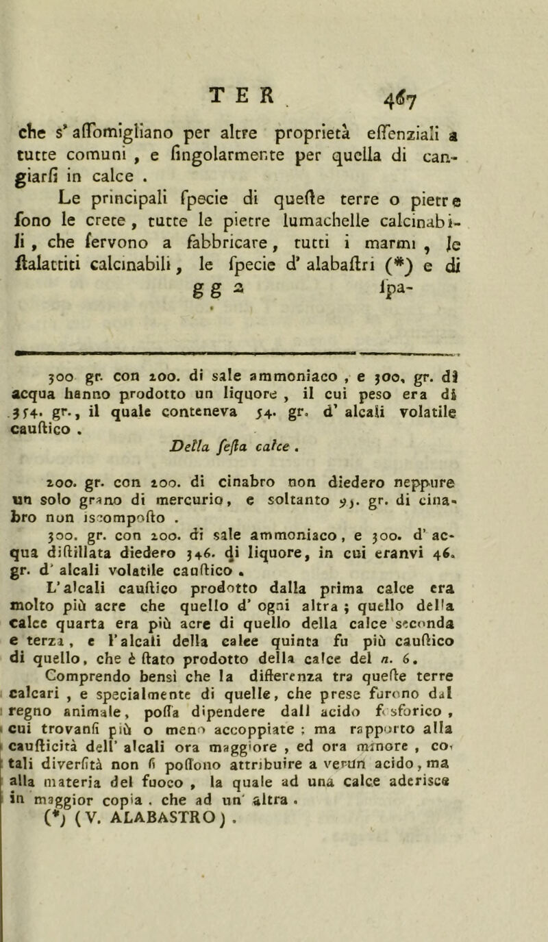 elle s’ affbmigliano per alcre proprietà eiïenziaîi a tutte comuni , e fîngolarmente per quella di can- giarfi in calce . Le principali fpecie di quelle terre o pietre fono le crete, tutte le pietre lumachelle calcinabi- li , che fervono a fabbricare, rutti i marmi , le flalacciti calcmabili, le fpecie d’ alabaflri (*} e di gg a Jpa- 300 gr. con 100. di sale ammoniaco , e 300, gr. dJ acqua hanno prodotto un liquore , il cui peso era di J5’4- gr-, il quale conteneva 54. gr. d’ alcali volatile caudico . Detta fejla cahe . 200. gr. con 200. di cinabro non diedero neppure un solo grano di mercurio, e soltanto ^3. gr. di cina- bro non isr:ompofto . 300. gr. con 200. dì sale ammoniaco, e 300. d’ac- qua diftillata diedero 346. di liquore, in cui eranvi 46. gr. d’ alcali volatile caudico . L’alcali caudico prodotto dalla prima calce era molto più acre che quello d’ ogni altra ; quello delia calce quarta era più acre di quello della calce'seconda e terza, e l’alcali della calce quinta fu più caudico di quello, che è dato prodotto della calce del n. 6, Comprendo bensi che la difterenza tra quede terre calcari , e specialmente di quelle, che prese furono dal I regno animale, polla dipendere dall acido fosforico, « cui trovanfi più o meno accoppiate ; ma rapporto alla > caudicità dell’ alcali ora maggiore , ed ora minore , co< tali diverfità non fi pofl'ono attribuire a verUn acido, ma alla materia del fuoco , la quale ad una calce aderisce in maggior copia . che ad un' altra . (*j (V. ALABASTRO) .