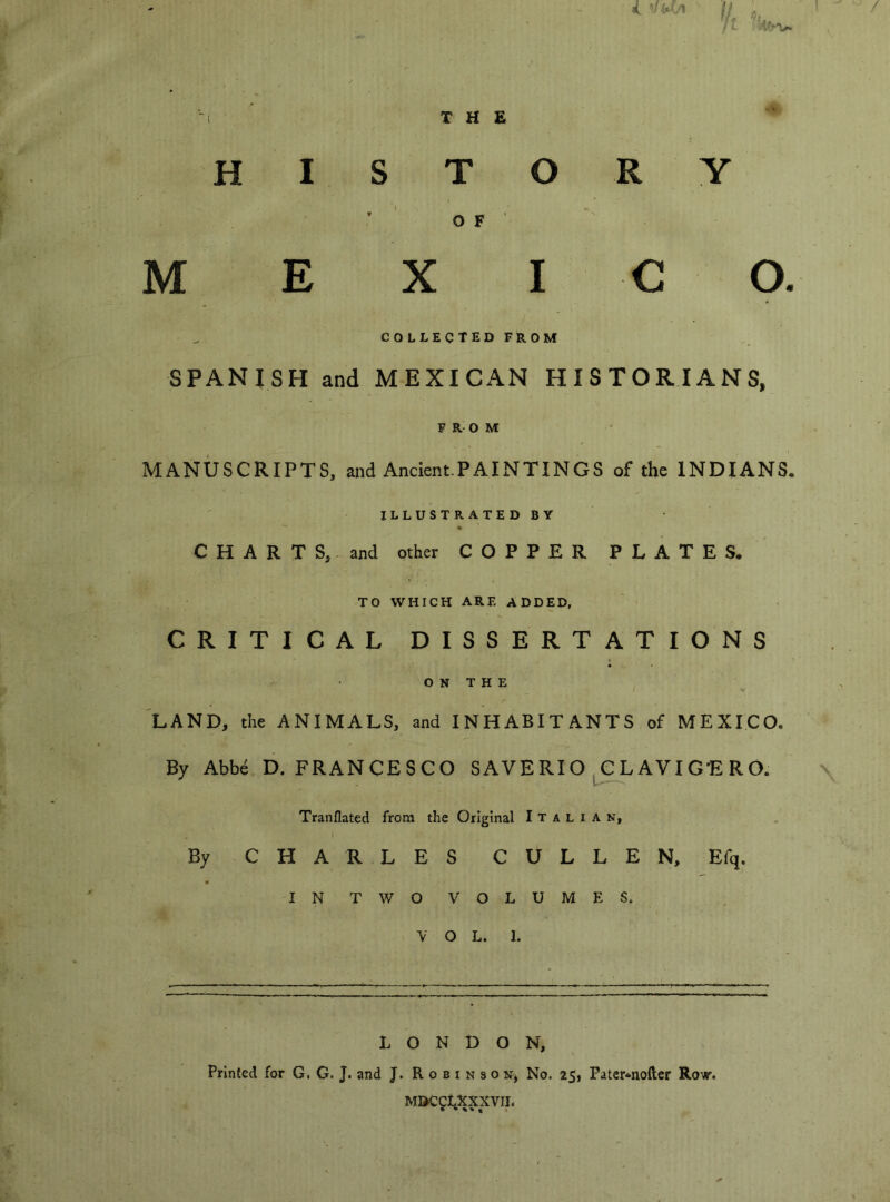 1 THE MISTO ’ OF' M E X I collected from SPANISH and MEXICAN HISTORIANS, FROM MANUSCRIPTS, and AncientPAINTINGS of the INDIANS. ILLUSTRATED BY C H A R T S, and other COPPER PLATES. TO WHICH ARE ADDED, CRITICAL DISSERTATIONS O N T H E ^LAND, the ANIMALS, and INHABITANTS of MEXICO. By Abbé D. FRANCESCO SAVE RI O , C L AVI GE R O. Tranflated from the Original Italian, I By CHARLES C U L L E N, Efq. IN TWO VOLUMES. V O L. 1. R y c o. LONDON, Printed for G. G. J. and J. R o a i n s o Nj No. 25, Pater^noftcr Row. M»CCLXXXVII. • * * ^ « t «