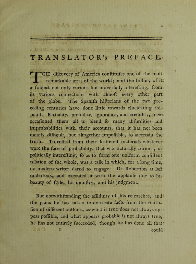 - 1 . • i . t • - ' I ■ .Mp.. . I il jll I. — . ■ - I II . I ■■! ■■■!•■ <■■ Jl ■ |^l■■■■li^ Mil » II I translator’s preface. The difcovery of America conftitutes one of the moft- remarkable seras of the world ; and the hiitory of it- a fubjedl not only curious but univerfally intèrefting, from* its various conne6tions with almoft every other part of the globe. The Spanilh hiilorians of the two pre^ ceding centuries have done little towards elucidating this > point. Partiality,, prejudice, ignorance, and credulity, have; occafioned them- all to blend fo many abfurdities and improbabilities with their accounts, that it has not been merely difficult, but altogether impoffible, to afcertain the truth. To colle(5i: from their fcattered materials whatever' wore the face of probability, that was naturally curious, or politically interefting, fo as to form one uniform confiflent relation of the whole, was >a talk in which,for a long time, ^ no modern writer dared to engage. Dr. Robertfon at lalf undertook, and executed At with ‘ the applaufe due todiis beauty of ftyle,, his induftry, and his judgment. But notwithflanding the affiduity of his refearches, - and 5 the pains he has taken to extricate fails from the confu- fion of different authors, as what is true does not always ap-- pearpoffible, and*what appears probable is not always true,, he has not entirely fucceeded, though he-has done all that’ ^ - could.