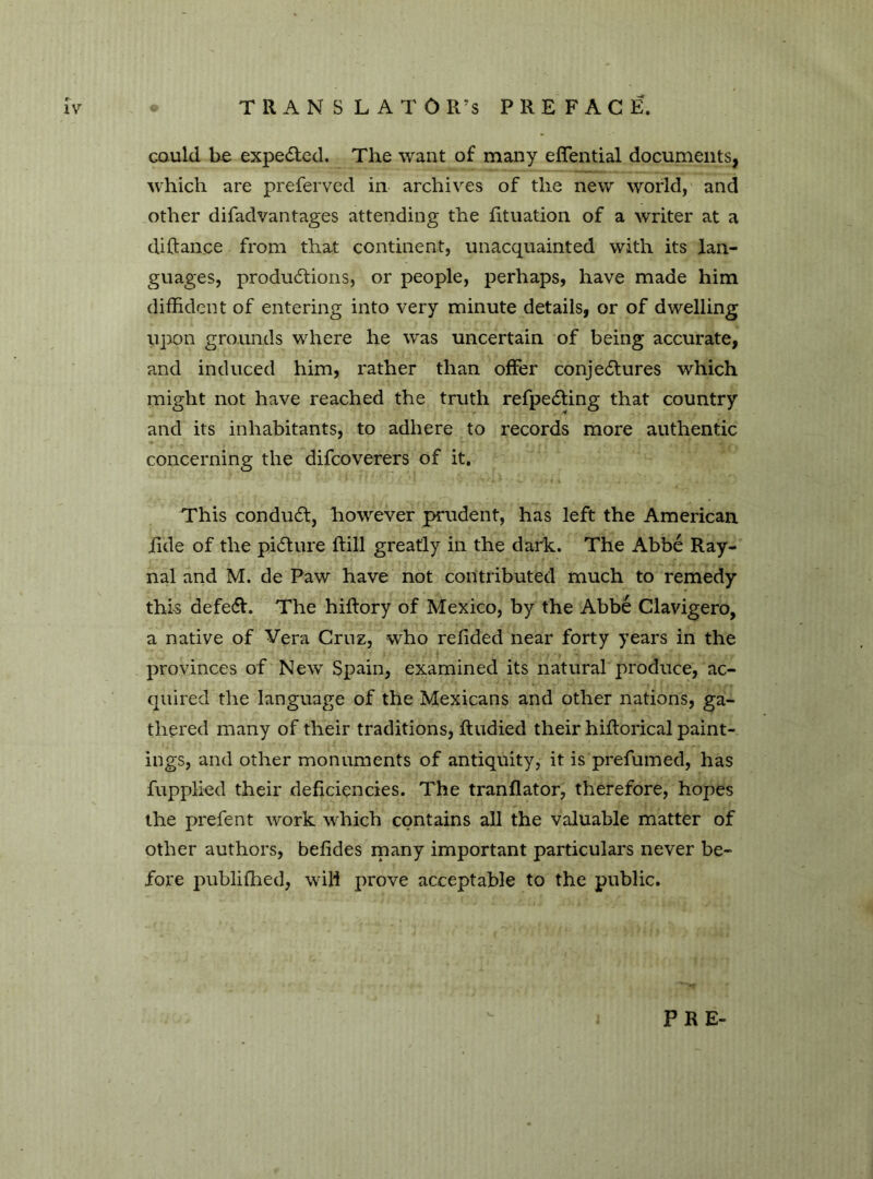 TRANSLATOR’S PREFACE. IV could be expelled. The want of many eflential documents, which are preferved in archives of the new world,' and other difadvantages attending the fituation of a writer at a diftance from that continent, unacquainted with its lan- guages, produótions, or people, perhaps, have made him diffident of entering into very minute details, or of dwelling upon grounds where he was uncertain of being accurate, and induced him, rather than offer conjectures which might not have reached the truth refpeCting that country and its inhabitants, to adhere to records more authentic concerning the difcoverers of it. This conduct, however prudent, has left the American tide of the picture Itili greatly in the dark. The Abbé Ray- nal and M. de Paw have not contributed much to remedy this defect. The hiftory of Mexico, by the Abbé Clavigero, a native of Vera Cruz, who refided near forty years in the provinces of New Spain, examined its natural produce, ac- quired the language of the Mexicans and other nations, ga- thered many of their traditions, ffudied their hiltorical paint- ings, and other monuments of antiquity, it is prefumed, has fupplied their deficiencies. The tranflator, therefore, hopes the prefent work which contains all the valuable matter of other authors, befides many important particulars never be- fore publifhed, wili prove acceptable to the public. PRE-