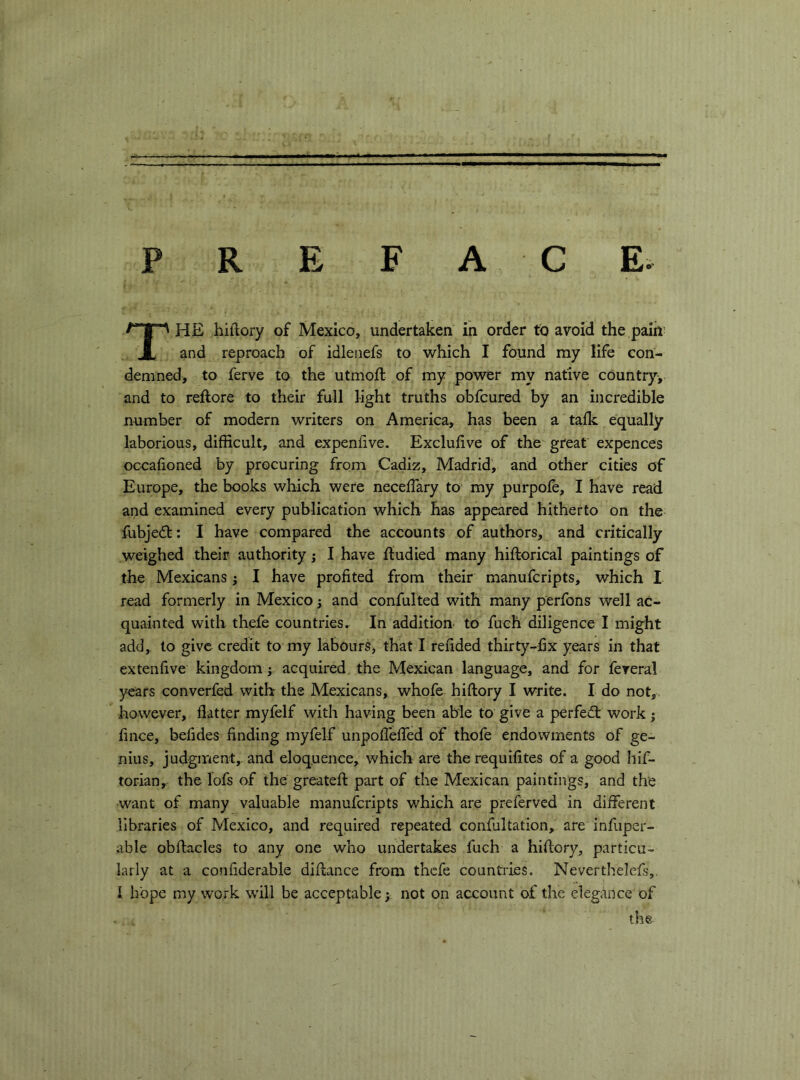 PREFACE. The hiflory of Mexico, undertaken in order to avoid the paih’ and reproach of idlenefs to which I found my life con- demned, to ferve to the utmoft of my power my native country, and to reftore to their full light truths obfcured by an incredible number of modern writers on America, has been a talk equally laborious, difficult, and expenfive. Exclufive of the great expences occafioned by procuring from Cadiz, Madrid, and other cities of Europe, the books which were neceffary to my purpole, I have read and examined every publication which has appeared hitherto on the fubje<5t: I have compared the accounts of authors, and critically weighed their authority j I have ftudied many hiftorical paintings of the Mexicans ; I have profited from their manufcripts, which I read formerly in Mexico 3 and confulted with many perfons well ac- quainted with thefe countries. In addition to fuch diligence I might add,, to give credit to my labours, that I refided thirty-fix years in that extenfive kingdom j acquired the Mexican language, and for fereral years converfed with the Mexicans, whofe hiftory I write. I do not, however, flatter myfelf with having been able to give a perfed: work 3 fince, belides finding myfelf unpofTeffed of thofe endowments of ge- nius, judgment, and eloquence, which are the requifites of a good hif- torian, the lofs of the greateft part of the Mexican paintings, and the want of many valuable manufcripts which are preferved in different libraries of Mexico, and required repeated confultation, are infuper- able obftacles to any one who undertakes fuch a hiftory, particu- larly at a confiderable diftance from thefe countries. Neverthelefs,, 1 hope my work will be acceptable 3 not on account of the elegance of the