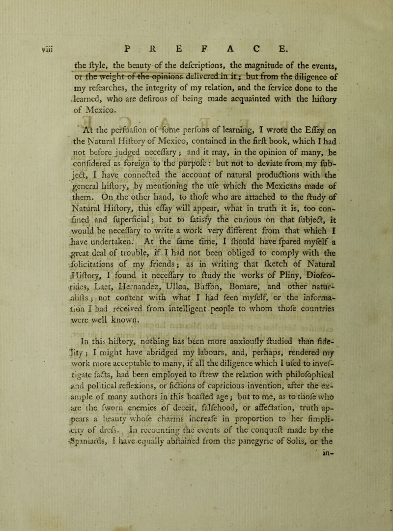 the ftyle, the beauty of the defcriptions, the magnitude of the events, or \the weight of the-opinions delivered in it.; but from the diligence of my refearches, the integrity of my relation, and the fervice done to the (learned, who are defirous of being made acquainted with the hiftory of Mexico. At the perfuafion of fome perfbns of learning, I wrote the EiTay on the Natural Hiflory of Mexico, contained in the iirll book, which I had not before judged necelTary j and it may, in the opinion of many, be confldered as foreign to the purpofe : but not to deviate from my fub- jedt, I have connedted the account of natural produdtions with the general hiflory, by mentioning the ufe which the Mexicans made of them. On the other hand, to thofe who are attached to the fludy of Natural Hiflory, this effay will appear, what in truth it is, too con- fined and fuperficiai ; but to fatisfy the curious on that fubjedl, it would be neceffary to write a work very different from that which I have undertaken. At the fame time, I fhould have fpared myfelf a great deal of trouble, if I had not been obliged to comply with the Solicitations of my friends j as in writing that fketch of Natural Fliflory, I found it neceffary to fludy the works of PKny, Diofco- .rides, Laet, Hernandez, Ulloa, Buffon, Bomare, and other natur- alifls ; not content with what I had feen myfelf, or the informa- tion 1 had received from intelligent people to whom thofe countries were well known. In this hiflory, nothing has been more anxioufly fludied than fide- lity ; I might have abridged my labours, and, perhaps, rendered my work more acceptable to many, if all the diligence which I ufed to invef- tigate fadls, had been employed to flrew the relation with philofophical and political reflexions, or fidlions of capricious invention, after the ex- ample of many authors in this boafled age; but to me, as to thofe who ai’c the fworn eiiemies of deceit, falfehood, or affedation, truth ap- pears a beauty whofe charms increafe in proportion to her fimpii- ,city of drefs. In recounting the events of the conquefl made by the -^Spaniards, I have equally abflained from the panegyric of Solis, or the in-