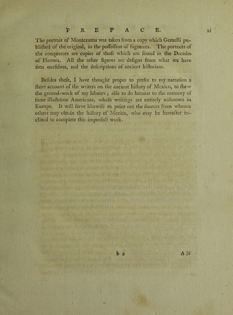 The portrait of Montezuma was taken from à copy Vv^hich Gemelli pu- blilhed of the original, in the pofTeffion of Siguenza. The portraits of the conquerors are copies of thofe which are found in the Decades of Herrera. All the other figures are defigns from what we have feen ourfelves, and the defcriptions of ancient hiftorians. Befides thefe, I have thought proper to prefix to my narration a fliort account of the writers on the ancient hiflory of Mexico, to fliew the ground-work of my labours ; alfo to do honour to the memory of fome illuldrious Americans, whofe writings are entirely unknown in Europe. It will ferve likewifs to point out the fources from whence others may obtain the hiflory of Mexico, who may be hereafter in- cliaed to complete this imperfedl work. h 2 AN