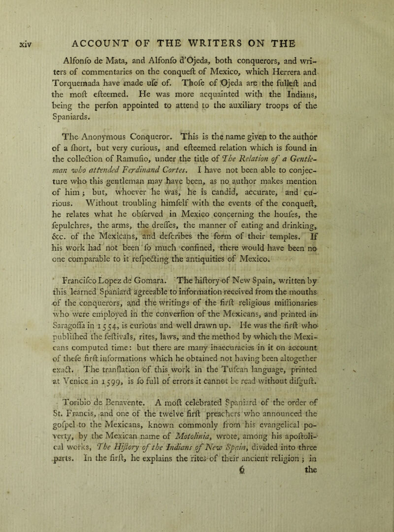 Alfonfo de Mata, and Alfonfo d’Ojeda, both conquerors, and wri- ters of commentaries on the conqueft of Mexico, which Herrera and Torquemada have made ufe of. Thofe of Ojeda are the fiilleft and the moil efteemed. He was more acquainted with the Indians, being the perfon appointed to attend to the auxiliary troops of the Spaniards. The Anonymous Conqueror. This is the name given to the author of a ihort, but very curious, and efteemed relation which is found in the collection of Ramufio, under the title of The Relation of a Gentle^ man who atte?ided Ferdinand Cortes. I have not been able to conjec- ture who this gentleman may have been, as no author makes mention of him j but, whoever he was, he is candid, accurate, and cu- rious. Without troubling himfelf with the events of the conqueft, he relates what he obferved in Mexico concerning the houfes, the fepulchres, the arms, the dreiTes, the manner of eating and drinking, &c. of the Mexicans, and deferibes the form of their temples. If his work had not been 'fo much confined, there would have been no one comparable to it refpeefting, the antiquities of Mexico. Franclfco Lopez de Gomara. The hiftory-of New Spain,, written by this learned Spaniard agreeable to information received from the mouths of the conquerors, and the writings of the firft religious miffionaries who were employed in the converfion of the Mexicans, and printed in- Saragofia in 1554, is curioUs and well drawn up. He v/as the firft who publiftied the feftivals, rites, laws, and the method by which the Mexi- cans computed time; but there are marry inaccuracies in it on account of thefe firft informations which he obtained not having been altogether exaft. The tranflation of this work in the Tufean language, printed at Venice in 1599, is fo full of errors it cannot be read without difguft. Toriblo de Benavente. A moft celebrated Spaniard of the order of St. Francis, and one of the twelve firft preachers who announced the gofpel to the Mexicans, known commonly from his evangelical po- verty, by the Mexican name of Motolinia^ wrote, among his apoftoli-- cal works, Fhe Hijiory of the Indians of New Spain^ divided into three parts. In the firft, he explains the rites-of their ancient religion ; in