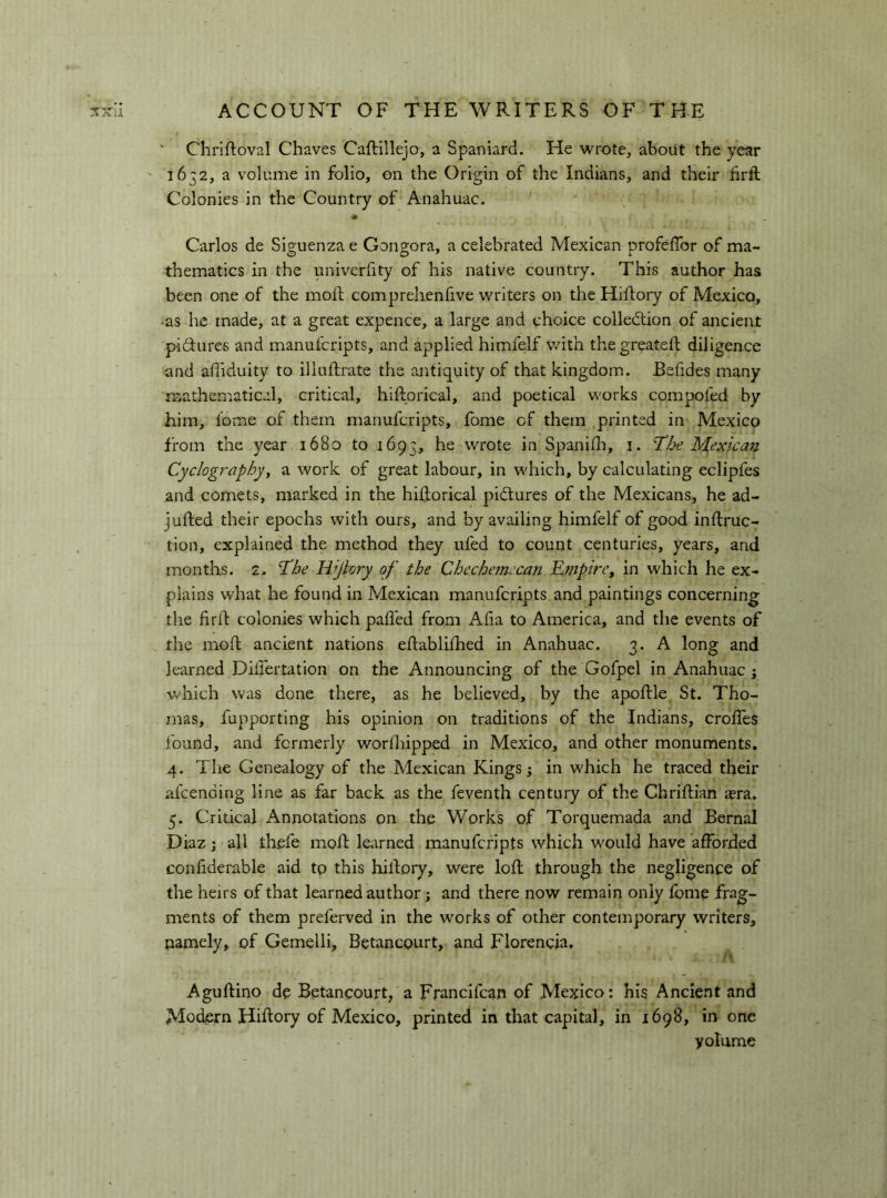 Chriftoval Chaves Caftillejo, a Spaniard. He wrote, about the year ' 1632, a volume in folio, on the Origin of the Indians, and their hrft Colonies in the Country of Anahuac. « Carlos de Siguenza e Gongora, a celebrated Mexican profefibr of ma- thematics in the univerfity of his native country. This author has been one of the moft comprehenfive writers on the Hiflory of Mexico, •as he made, at a great expence, a large and choice collection of ancient piSures and manufcripts, and applied himfelf with thegreateft diligence and affiduity to illuflrate the antiquity of that kingdom. Befides many mathematical, critical, hiltorical, and poetical works compofed by him, lome of them manufcripts, fome of them printed in Mexico from the year 1680 to 1693, he wrote in Spanifli, i. 'The Mexican Cyclographyy a work of great labour, in which, by calculating eclipfes and comets, marked in the hiRorical pictures of the Mexicans, he ad- jufted their epochs with ours, and by availing himfelf of good inflruc- tion, explained the method they ufed to count centuries, years, and months. 2. 'The Wjlory of the Chcche?necan Empire, in which he ex- plains what he found in Mexican manufcripts and paintings concerning the firft colonies which palled from Alia to America, and the events of the moft ancient nations eflablifhed in Anahuac. 3. A long and learned Diifertation on the Announcing of the Gofpel in Anahuac j v>'hich was done there, as he believed, by the apoftle St. Tho- mas, fupporting his opinion on traditions of the Indians, crolTes found, and formerly worlhipped in Mexico, and other monuments. 4. The Genealogy of the Mexican Kings ; in which he traced their afcending line as far back as the feventh century of the Chriftian a?ra. 5. Critical Annotations on the Works of Torquemada and Bernal Diaz ; all thefe molt learned manufcripts which would have afforded confiderable aid tp this hiltory, were loll through the negligence of the heirs of that learned author; and there now remain only fome frag- ments of them preferved in the works of other contemporary writers, namely, of Gemelli, Betancourt, and Florencia. Aguftino de Betancourt, a Francifcan of Mexico: his Ancient and Modern Hiftory of Mexico, printed in that capital, in 1698, in one volume