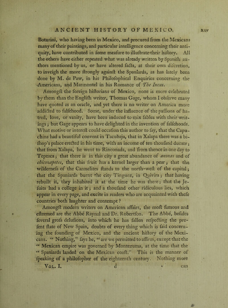 Boturini, who having been in Mexico, and procured from the Mexicans many of their paintings, and particular intelligence concerning their anti- quity, have contributed in fome meafure to illuftrate-their hiflory. All the others have either repeated what was already written by Spanilh au- thors mentioned by us, or have altered fads, at their own difcretion, to inveigh the more ftrongly againft the Spaniards, as has lately been done by M. de Paw, in his Philofophical Enquiries concerning the -Americans, and Marmontel in his Romance of 'The Incas. Amongft the foreign hiftorians of Mexico, none is more celebrated by them than theEnglifh writer, Thomas Gage, whom I obferve many have quoted as an oracle, and yet there is no writer on America more addided to falfehood. Some, under the influence of thepaffions of ha- tred, love, or vanity, have been induced to niix fables with their writ- ings ; but Gage appears to have delighted in the invention of falfehoods. What motive or interefl could occafion this author to fay, that the Capu- chins had a beautiful convent in Tacubaja, that in Xalapa there was a bi- fhop’s palace ereded in his time, with an income of ten thoufand ducats ; that from Xalapa, he went to Rinconada, and 'from thence in one day to Tepeaca; that there is in this city a great abundance of anonas and of chico%apotes, that this fruit has a kernel larger than a pear ; that the wildernefs of the Carmelites Hands to the north-wefl of the capital; that the Spaniards burnt the city Tinguez, in Quivira ; that having rebuilt it, they inhabited it at the time he was there ; that the Je- fuits had a college in it ; and a thoufand other ridiculous lies, which appear in every page, and excite in readers who are acquainted wdth thefe countries both laughter and contempt ? Amongft modern writers on American affairs, the mofl famous and efteemed are the Abbe Raynal and Dr. Robertfon. The Abbé, befides feveral grofs delufions, into which he has fallen refpeding the pre- fent fiate of New Spain, doubts of every thing which is faid concern- ing the founding of Mexico, and the ancient hiflory of the Mexi- cans. “ Nothing,” fays he, are we permitted to affirm, except that the ** Mexican empire was governed by Montezuma, at the time that the Spaniards landed on the Mexican coafl.” This is the manner of fpeaking of a philofopher of the eighteenth century. Nothing more Yol. I, d can