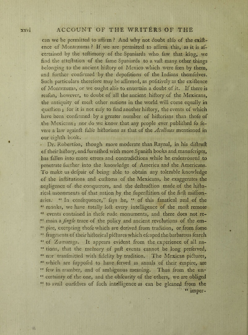 can we be permitted to affirm ? And why not doubt alfo of the exift- ence of Montezuma ? If we are permitted to affirm this, as it is af- certained by the teftimony of the Spaniards who faw that king, we find the atteftation of the fame Spaniards to a vaft many other things belonging to the ancient hifiory of Mexico which were feen by them, and further confirmed by the depofitions of the Indians themfelves. Such particulars therefore may be affirmed, as pofitively as the exifience of Montezuma, or we ought alfo to entertain a doubt of it. If there is reafon, however, to doubt of all the ancient hiftory of the Mexicans, the antiquity of moft other nations in the world will come equally in queftion ; for it is not eafy to find another hiftory, the events of which have been confirmed by a greater number of hiftorians than thofe of the Mexicans ,• nor do we know that any people ever publifiied fo fe- vere a law aj^ainft falle hiftorians as that of the Acolhuas mentioned in our eighth book. • Dr. Robertfon, though more mioderate than Raynal, in his diftruft of their hiftory,'andfurnifhed with more Spanifh books and manuferipts, has fallen into more errors and contradictions while he endeavoured to penetrate further into the knowledge of America and the Americans. To make us defpair of being able to obtain any tolerable knowledge of the inftitutions and cuftoms of the Mexicans, he exaggerates the negligence of the conquerors, and the deftruCtion made of the hifto- rical monuments of that nation by the fuperftition of the firft miffion- aries. “ In confequence,’' fays he, “ of this fanatical zeal of the “ monks, we have totally loft every intelligence of the moft remote events contained in thefe rude monuments, and there does not re- “ main a fmgle trace of the policy and ancient revolutions of the em- “ pire, excepting thofe which are derived from tradition, or from fome- “ fragments of their hiftorical pictures which efcaped the barbarous fearch “ of Zumaraga. It appears evident from the experience of all na- tions, that the memory of paft events cannot be long preferved, nor tranfmitted with fidelity by tradition. The Mexican pictures, which are fuppofed to have ferved as annals of their empire, are “ few in number, and of ambiguous meaning. Thus from the un- “ certainty of the one, and the obfeurity of the others, v/e are obliged to avail ourfelves of fuch intelligence as can be gleaned from the “ imper-