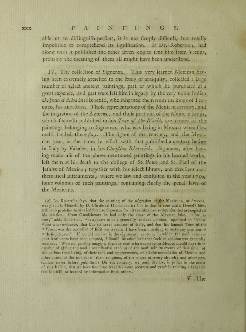 able us to diflinguifli perfons, it is not fimply difficult, but totally itnpoffib-le to comprehend its ilgnification. If Dr. Robertfon, had along with it publiihed the other feven copies fent him from ^henna, probably the meaning of them all might have been underftood. IV. The colledlion of Siguenza. This very learned Tvlexican hav- ing been exiremely attached to the fludy of antiquity, colledbed a large number of fcledt ancient paintings, part of v/hich he purchafed at a great cxnence, and part were left him in legacy by the very noble Indian D. Juan d’ Alba Ixtlilxochitl, who inherited them from the kings of i ez- cuco, hiS ancedors. Thofe reprefentations of the Mexican century, and the migiation or the Aztecas ; and thofe portraits of the Mexican kings, which Gemelli publithed in his 'Tour of the World, are copies of the paintings belonging to Siguenza, who was living in Mexico when Ge- melli landed thereThe figure of the century, and the Ivlexi- can year, is the lame in effedl with that publiihed a century before in Italy by Valades, in bis Cbriftian Rhetorkk. Siguenza, after hav- ing made ufe of the above mentioned paintings in his learned works, left them at his death to the college of St. Peter and St. Paul of the Jefuits of Mexico; together with his felcdl library, and excellent ma- thematical inftruments ; v. here vre faw and confulted in the year 17<;9, fome volumes of fuch paintings, containing chiefly the penal laws of the Mexicans. (a) Dr. Robertfon fays, that tlic painting of the ni’gration of the Mexicans, or Az ecas, was given to Gemelli by D. Chriftoval Gnadalaxaia ; but in that be contradi(5ts Gemelli lilm- fclf, who profcRei he was indebted to Siguenza for all the blexican antiquities that are copic.! in Ills relation. From Guadalaxara he had only the chart of the Mexican lake, “ But as now,” adds Robertfon, “ it appears to he a generally received opinion, fupported on I know “ not what evidence, that Cancri never went out of Italy, and that his famous T our of the “ World was the narrative of fiftitious travels, I have been unwilling to make any mention of “ thefe pi'ffurcs.” If we did not live in the eighteen'h century, in which the mofl: extrava- gant fentiments have been adopted, I flrould be alloniflied that fuch an opinion was generally received. Who can poffibly imagine, that any man who was never at Mexico fliould have been capable of giving the mod circumftantial account of the moli minute events of that time, of the pcifons then living, of their lank and employments, of all the monafleries of Mexico and other cities, of the number of their religious, of the altars of every church ; and other par- ticulars never before publifhed 'i On the contrary, we mufl declare, in juflice to the merit of this Italian, that we have found no traveller more accurate and exati in relating all that he faw Iiimfeif, or learned by information from others. V. The