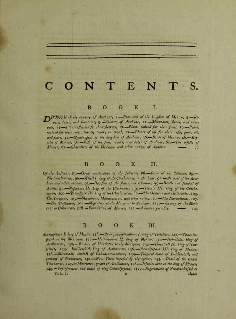 BOOK I. r\Jf^ISION of the countty of Anahuacy i‘Provinces of the kingdom of Mexico, 4.—/?/- vers, lakes, and fountains, g,—Climate of Anahuac, 11,-‘^Mountains, Jlones, and mine^ ralsy ‘Plants efiecmcd for their flovcersy ty.“-Plants valued for their fruit, tg.—Plants valuedfor their roots, leaves, trunk, or nvood, t’j.—Plants of ufe for their refin, gum, oil, and juice, ^2,—Quadrupeds of the kingdom of Analotiac, ‘^6.—Birds of Mexico, of.—Rep- tiles of Mexico, ^b.—FiJh of the feas, rivers, and lakes of Anahuac, 6i.—=The in fedis of Mexico, b],“^CharaSlers of the Mexicans and other, nations of Anahuac •—«. B O O K II. Of the Tolfccas, 8^,—Great civilization of the Tohecas, 86,—Ruin of the Toltccas, 89.*— The Chechemecas, go.—Xolotl I, king of the Chechemecas in Anahuac, 91 .—Arrival of the Acol- huas and other nations, g^.—Divifion of the fiates and rebellion, 95.—Death and funeral of Xolotl, g-],—Nopaltzin II, king of the Chechemecas, 97.—Tlotzin III, king of the Cheche- mecas, 100,—Quinaltzin IP> king of the Chechemecas, ih,—7he Olmecas and the Otarnies, 103. Ihe Tarafeas, io<y,—Mazahuas, Matlatzincas, and other nations, ih,—The Nalmatlacas, 107. —The Tlafcalans, 108.—Migration of the Mexicans to Anahuac, \iz,—Slavery of the Mexi- cans in Colhuacan, 118,^Foundation of Mexico, \zz,—A human facrifice, —— 134 BOOK III, Acamapitzin /. king of Mexico, \ z6,—Qnauquauhpitzahuac I, king ofThtelolco, izj.—Taxes im- pofed on the Mexicans, \z8,—Huhzililmtl II. king of Mexico, \-^i,—TechotUla, king of Acolhuacan, Enmity of Maxilaton to the Mexicans, \‘^e^.—TlacalcollH, king of Tla- tcloko, 13 5,—ìxtlilxochìtì, king of Acolhuacan, \%f>,—‘ChhnalpQpoca III. king of Mexico, yfè.—McsìiarahU condudl of Cahuacuccuenotzin, \^g,—Tragical death of JxtUlxochitl, and tyranny of Tezozemop, i^o.—Ntiv Taxes impofid by the tyrant, \{if‘>,,--Death of the tyrant Ter-gzomoc, \c^^,—Maxtlatan, tyrant of Acolhuacan, xgfii.—hìjyrìes done to the king of Mexico, ii^g.-^Imprifonment and death oj king Chimalpopoca, i .—Negotiations of Nezabuakojotl to ■ 1. c obtain