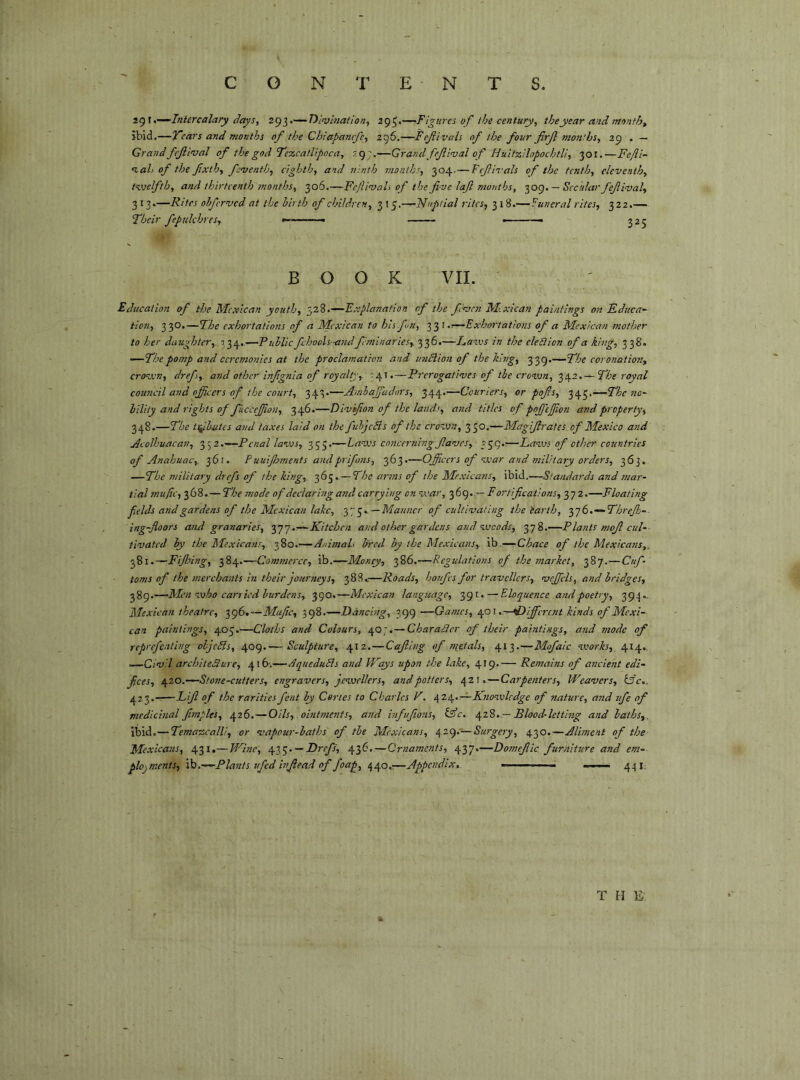 2g\t-^Iniercalary (Jays, z<)ì,.'—DÌ!v!natton, 295*—Figura of the century, the year and months ibid.—TTcar5 and months of the Chiapancfc, 2t^6.—Fefivciis of the four frjl months, 29 . — Grand fcjlival of the god Tezcatlipoca, 7.9;,—Grand fejli<val of Hultzilopochtll, 301,—Fefli- %ah of the fxth, feventh, eighth, and ninth month!, 304. — Ftflvals of the tenth, eleventh, tveelfth, and thirteenth months, 306.—Fe/llvah of the five loft months, ■^og, — Secular fcjllval, 313.—Rites ohferved at the ilrth of children, 315.—Nuptial rites, 318.— Funeral rites, 322.— Their fepukhres, « ■ 325 BOOK VII. Education of the Mexican youth, Explanation of the feven M.xlcan paintings on Ednca^ tion, 330.—The exhortations of a Mexican to his fin, \ ,r-~Exhortatlons of a Mexican mother to her daughter,. 734..—Public fchoolsandf'mlnarics, 336.—La=ivs in the eledlion of a king, 338. —The pomp and ceremonies at the proclatnation and undlion of the king, 339.—The eoronation, croven, dref, and other infignla of royalty, '41.—Prerogatives of the erovjn, 342.— The royal council and officers of the court, 343»—Amlaffiadors, 344.—Couriers, or pofis, 345.—The no- bility and rights of fucceffion, 346.—Divifion of the lands, and titles of poffiejfon and property, 348.—The ti^butes and taxes laid on the fubjeSis of the crovjn, 350.—Magifirates of Mexico and Acolhuacan, Penal laws, 355.—Laves concerning fiaves, 2S9''—Lavjs of other countries of Anahuac, j6i. Puuijhtnents andprifims, 363.—Officers of war and military orders, 363. —The military drefs of the king, 365.—The arms of the Mexicans, ibid.—Standards and mar- tial muffi, 368. — The mode of declaring and carrying on war, 369.,— Fortifications, 372.—Floating fields and gardens of the Mexican lake, —Manner of cultivating the iarth, ‘^■jò. — Threfiì-- ing-floors and granaries, 377.—Kitchen and other gardens and woods, 378.—Plants mofi cul- tivated by the Mexicans, 380.—Animals bred by the Mexicans, ib.—-Chace of the Mexicans,. 281.—Fijinng, 384.—Commerce, ib.—Money, 386.—Regulations of the tnarket, 387.—Cuf- toms of the tnerchants in their journeys, 388.—Roads, honfes for travellers, vefficls, and bridges, fig.—Men who carried burdens, 390.—Mexican language, 391.—FAoquence and poetry, 394.. Mexican theatre, o^gp},—Mafic, 398.—Dancing, 399 —Games, 401..—•Different kinds of Mexi- can paintings, 405.—Cloths and Colours, 40;.— Charaéler of their paintings, and mode of reprefenting oljcFis, 409.— Sculpture, 412.—Cafilng of metals, 413.—Mofaic works, 414., —Civil architeSure, 416-.—AqueduFls and LFqys upon the lake, 419— Remains of ancient edi- fices, 6^20.—Stone-cutters, engravers, jewellers, and potters, 42!.—Carpenters, Weavers, Ì3c.. 423. Tifi of the rarities fent by Cortes to Charles V. \2à^.^Knowledge of nature, and ife of medicinal fimples, 426.— Oils, ointments, and hifufions, lAc. \2Ì, — Blood-lettbig and baths,. ibid.—Temasscalli, or vapour-baths of tbe Mexicans, /[zg.—Surgery, 430.—Aliment of the Mexicans, 431.— Whic, — Drefs, 436.—Ornaments, 437.—Domefiic. furniture and em- plojments, ih.—Plants ufed infiead of foap, —Appendix, m ~ . 441 T H E