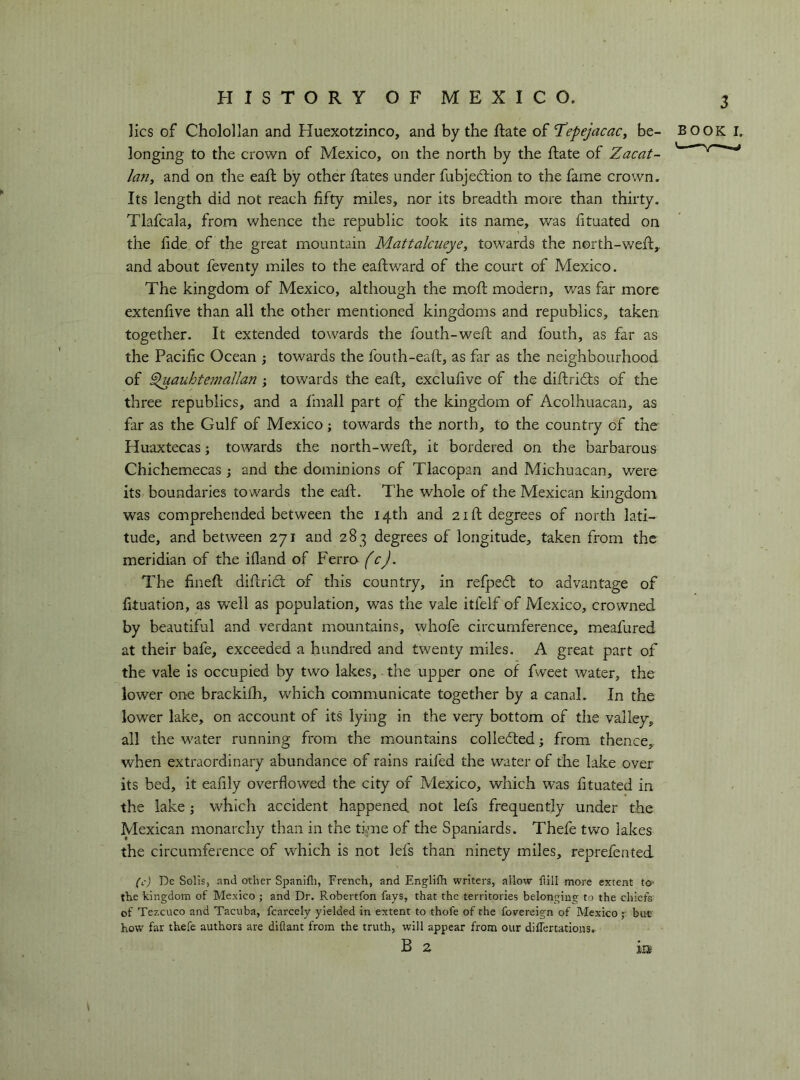 lies of Cholollan and Huexotzinco, and by the ftate of 'TepejacaCj be- longing to the crown of Mexico, on the north by the fiate of Zacat- la7iy and on the eaft by other flates under fubjedlion to the fame crown. Its length did not reach fifty miles, nor its breadth more than thirty. Tlafcala, from whence the republic took its name, was fituated on the fide of the great mountain Mattalciieye, towards the n©rth-wefl,. and about feventy miles to the eaflward of the court of Mexico. The kingdom of Mexico, although the mofl modern, v/as far more extenfive than all the other mentioned kingdoms and republics, taken together. It extended towards the fouth-wefl and fouth, as far as the Pacific Ocean ; towards the fouth-eaft, as far as the neighbourhood of §luauhtemallan ; towards the eafl, exclufive of the diftridls of the three republics, and a finali part of the kingdom of Acolhuacan, as far as the Gulf of Mexico j towards the north, to the country of the Huaxtecas ; towards the north-wefl, it bordered on the barbarous Chichemecas ; and the dominions of Tlacopan and Michuacan, were its boundaries towards the eafl. The whole of the Mexican kingdom was comprehended between the 14th and 21 ft degrees of north lati- tude, and between 271 and 283 degrees of longitude, taken from the meridian of the ifland of Ferro (c). The finefl diftridl of this country, in refpedl to advantage of fituation, as well as population, was the vale itfelf of Mexico, crowned by beautiful and verdant mountains, whofe circumference, meafured at their bafe, exceeded a hundred and twenty miles. A great part of the vale is occupied by two lakes, the upper one of fweet water, the lower on^e brackifh, which communicate together by a canal. In the lower lake, on account of its lying in the very bottom of the valley, all the water running from the mountains colledled ; from thence, when extraordinary abundance of rains raifed the water of tlie lake over its bed, it eafily overflowed the city of Mexico, which was fituated in the lake j which accident happened not lefs frequently under the Mexican monarchy than in the time of the Spaniards. Thefe two lakes the circumference of w^hich is not lefs than ninety miles, reprefented BOOK I. (c) De Solis, and other Spanifli, French, and Englifii writers, allow flill more extent to* the kingdom of Mexico ; and Dr. Robertfon fays, that the territories belonging to the chiefs of Tezcuco and Tacuba, fcarcely yielded in extent to thofe of the fovereign of Mexico ;• but how far thefe authors are diflant from the truth, will appear from our diflertations. B 2 in