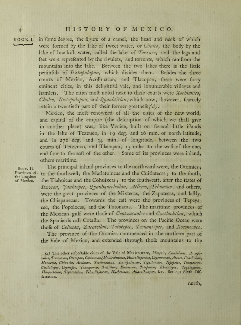 BOOK I. ill fome degree, the figure of a camel, the head and neck of which were formed by the lake of fweet v/ater, or Chaleo, the body by the lake of brackifh water, called the lake of T’ezcuco, and the legs and . feet were reprefented by the rivulets, and torrents, which ran from the mountains into the lake. Between the two lakes there is the little peninfula of Itztapalapan, which divides them. Befides the three courts of Mexico, Acolhuacan, and Tlacopan, there were forty eminent cities, in this delightful vale, and innumerable villages and hamlets. The cities moil noted next to thefe courts were Xochimilco, Chaleo, Itztapalapaii, and ^auhtitlan, which now, however, fcarcely retain a twentieth part of their former greatnefs fdj. Mexico, the rnofl renowned of all the cities of the new world, and capital of the empire (the defenption of which we (hall give in another place) was, like Venice, built on feveral little ifands in the lake of Tezcuco, in 19 deg. and 26 min. of north latitude, and in 276 deg. and 34 min. of longitude, • between the two courts of Tetzcuco, and Tlacopan, 15 miles to the weft of the one, and four to the eaft of the other. Some of its provinces were inland, others maritime. Sect. II. The principal inland provinces to the northward were, the Otomies ; Pro^nce^s of fouthweft, the Matlatzincas and the Cuitlatecas ; to the fouth, of Mexico, the Tlahuicas and the Cohuixeas ; to the fouth-eaft, after the ftates of Itzocan, jauhtepec, ^lauhquecbollan, Atlixco, 'Tehiiacan, and others, were the great provinces of the Mixtecas, the Zapotecas, and laftly, the Chiapanecas. Towards the eaft were the provinces of Tepeya- cac, the Popolocas, and the Totonacas. The maritime provinces of the Mexican gulf were thofe of Coatzacualco and Cuetlachtlan, which the Spaniards call Cotafta. The provinces on the Pacific Ocean were thofe of Coliman, Zacatollan, ‘Tototepec, T'eciiantepec, and Xoconochco. The province of the Otomies commenced in the northern part of the Vale of Mexico, and extended through thofe mountains to the (a) The other refpeflable cities of the Vale of Mexico were, Mizquic, Cuitiahuac, Azcapo~ xako, Tenayocan, Otompan, Colkuacan^'Mcxicaltzinco, Huitzilopochco, Coyohuacan, Ateneo, Coatlichan, Huexotla, Chiautla, Acolman, ‘Teotihtuacan, Itztapaloccan, Tcpetlaoztoc, Tepepolco, Tizetyoccati, Cittlaltepec, Coyotepec, Tzompanco, Toltitlan, Xaltoccan, Tetepanco, Ehccatepec, Tequizqrtiac, Huipochtlan, Tepotzotlan, Tehuillojocean, Hueheetoca, Atlaculhuayan, &c. See our Sixth Dif- fcrtation.