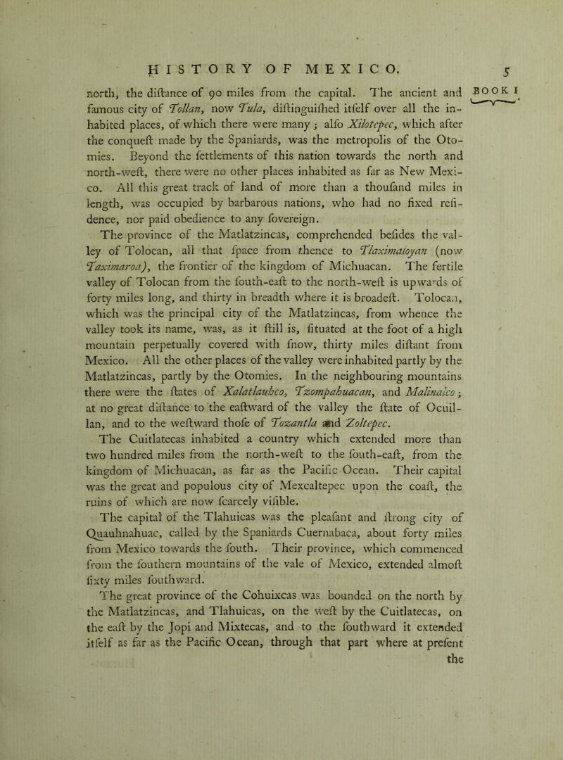 north, the diftance of 90 miles from the capital. The ancient and BOOKI^ famous city of T^ollan^ now 'Tula, diftinguiflied itfelf over all the in- habited places, of which there were many j alfo Xilotcpec, which after the conquefi: made by the Spaniards, was the metropolis of the Oto- mies. Beyond the fettlements of this nation towards the north and north-weft, there were no other places inhabited as far as New Mexi- co. All this great track of land of more than a thoufand miles in length, was occupied by barbarous nations, who had no fixed refi- dence, nor paid obedience to any fovereign. The province of the Matlatzincas, comprehended be.fides the val- ley of Tolocan, all that fpace from whence to Tlaximaloyan (now Taximaroa), the frontier of the kingdom of Michuacan. The fertile valley of Tolocan from the fouth-eaft to the north-weft is upwa*-ds of forty miles long, and thirty in breadth where it is broadefl. Tolocan, which was the principal city of the Matlatzincas, from whence the valley took its name, was, as it ftill is, fituated at the foot of a high mountain perpetually covered with fnow, thirty miles diftant from Mexico. All the other places of the valley were inhabited partly by the Matlatzincas, partly by the Otomies. In the neighbouring mountains there were the ftates of Xalatlauhco, Tzo7npahuacan, and Malinalco ; at no great dlftance to the eaftward of the valley the fiate of Ocuil- lan, and to the weftward thofe of Tozantla and Zoltepec. The Cuitlatecas inhabited a country which extended more than two hundred miles from the north-wefb to the fouth-eaft, from the kingdom of Michuacan, as far as the Pacific Ocean. Their capital was the great and populous city of Mexcaltepee upon the coaft, the ruins of which are now fcarcely vifible. The capital of the Tlahuicas was the pleafant and ftrong city of Quauhnahuac, called by the Spaniards Cuernabaca, about forty miles from Mexico towards the fouth. Their province, which commenced from the fouthern mountains of the vale of Mexico, extended almoft fixty miles fouthward. T he great province of the Cohuixeas was bounded on the north by the Matlatzincas, and Tlahuicas, on the weft by the Cuitlatecas, on the eaft by the Jopi and Mixtecas, and to the fouthward it extended itfelf as far as the Pacific Ocean, through that part where at prefent the