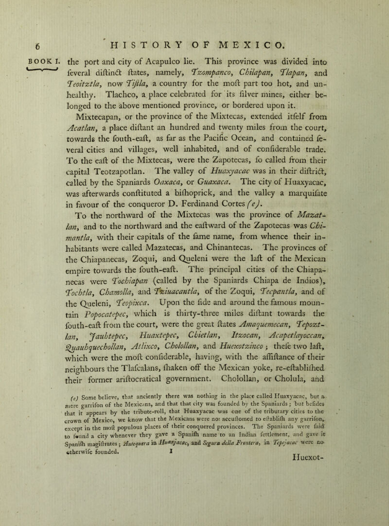 BOOK I C. —V— . the port and city of Acapulco lie. This province was divided into feveral diftindt Rates, namely, T’zompancoy Chilapan, ’Tlapan, and Teoitztla, now I’ijilay a country for the moR part too hot, and un- healthy. Tlachco, a place celebrated for its filver mines, either be- longed to the above mentioned province, or bordered upon it. Mixtecapan, or the province of the Mixtecas, extended itfelf from Acatlariy a place diRant an hundred and twenty miles from the court, towards the fouth-eaR, as far as the Pacific Ocean, and contained fe- veral cities and villages, well inhabited, and of confiderable trade. To the eaR of the Mixtecas, were the Zapotecas, fo called from their capital Teotzapotlan. The valley of Hiiaxyacac was in their diRrifr, called by the Spaniards Oaxacay or Guaxaca. The city of Huaxyacac, was afterwards conRituted a bifiioprick, and the valley a marquifate in favour of the conqueror D. Ferdinand Cortes fej. To the northward of the Mixtecas was the province of Mazat^ lariy and to the northward and the eaR ward of the Zapotecas was Chi- mantlay with their capitals of the fame name, from whence their in- habitants were called Mazatecas, and Chinantecas. The provinces of the Chiapanecas, Zoqui, and Queleni were the laR of the Mexican empire towards the fouth-eaR. The principal cities of the Chiapa- necas were T’oehiapan (called by the Spaniards Chiapa de Indies), T^ochtluy Chamolla, and Tziuacantlay of the Zoqui, Tecpantlay and of the Queleni, ‘Teopixea. Upon the fide and around the famous moun- tain PopocatepeCy which is thirty-three miles diRant towards the fouth-eaR from the court, were the great Rates Amaquemecariy P?pozt~ la?iy ’JauhtepeCy HuaxtepeCy Cbietlany Itzocariy AcapetìayoccaUy fluauhquechollany AtUxcOy Cholollany and Huexotzinco -, thefe two laR, which were the moR confiderable, having, with the affiRance of their neighbours the Tlafcalans, Riaken off the Mexican yoke, re-eRablifhed their former ariRocratical government. Cholollan, or Cholula, and (e) Some believe, that anciently there was nothing in the place called Huaxyacac, but a. mere gariifon of the Mexicans, and that that city was founded by the Spaniards ; but belldes that it appears by the tribute-roll, that Huaxyacac was one of the tributary cities to the crown of Mexico, we know that the Mexicans were not accuftomed to ellabllfli any garrlfon,. except in the moft populous places of their conquered provinces. The Spaniards were faid: to fwund a city whenever they gave a Spanifh name to an Indian fettlement, and gave it Spanifh magiftrates ; ilnteqtwa in Huaxjacacy and Segura della Frontera, in Tcpcjacac were no otherwife founded. 1 Huexot-