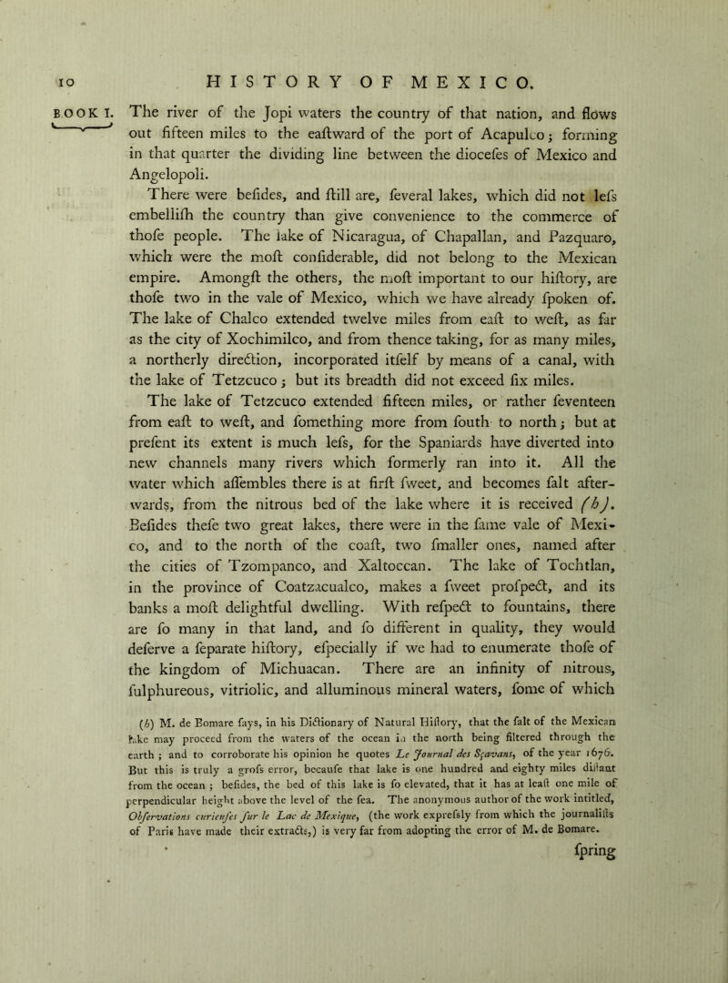 BOOK I. The river of the Jopi waters the country of that nation, and flows out fifteen miles to the eaftward of the port of Acapulco ; forming in that quarter the dividing line between the diocefes of Mexico and Angelopoli. There were befides, and flill are, feveral lakes, which did not lefs embellilh the country than give convenience to the commerce of thofe people. The lake of Nicaragua, of Chapallan, and Pazquaro, which were the mofi; confiderable, did not belong to the Mexican empire. Amongfi; the others, the mofl: important to our hihory, are thole two in the vale of Mexico, which we have already fpoken of. The lake of Chaleo extended twelve miles from eafi; to well;, as far as the city of Xochimilco, and from thence taking, for as many miles, a northerly diredlion, incorporated itfelf by means of a canal, with the lake of Tetzcuco ; but its breadth did not exceed fix miles. The lake of Tetzcuco extended fifteen miles, or rather feventeen from eall to weft, and fomething more from fouth to north ; but at prefent its extent is much lefs, for the Spaniards have diverted into new channels many rivers which formerly ran into it. All the water which affembles there is at firll fvveet, and becomes fait after- wards, from the nitrous bed of the lake where it is received (h), Befides thefe two great lakes, there were in the fame vale of Mexi- co, and to the north of the coalf, two fmaller ones, named after the cities of Tzompanco, and Xaltoccan. The lake of Tochtlan, in the province of Coatzacualco, makes a fweet profpedt, and its banks a moft delightful dwelling. With refpedt to fountains, there are fo many in that land, and fo different in quality, they would deferve a feparate hiftory, efpecially if we had to enumerate thofe of the kingdom of Michuacan. There are an infinity of nitrous, fulphureous, vitriolic, and alluminous mineral waters, fome of which [}]) M. de Bomare fays, in his Dictionary of Natural Hiflory, that the fait of the Mexican hike may proceed from the waters of the ocean ia the north being filtered through the earth; and to corroborate his opinion he quotes Le Journal des S^avans^ af the year 1676. But this is truly a grofs error, becaufe that lake is one hundred and eighty miles dillant from the ocean ; befides, the bed of this lake is fo elevated, that it has at leaft one mile of perpendicular height above the level of the fea. The anonymous author of the work intitleJ, Ohfervations curieujes fur le Lac de MexiqjtCy (the work exprefsly from which the journalills of Paris have made their extracts,) is very far from adopting the error of M. de Bomare. • fpring