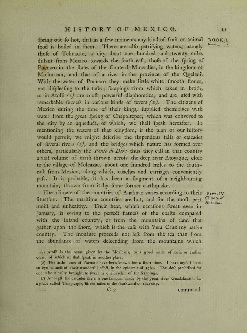 fpring out fo hot, that in a few moments any kind of fruit or animal food is boiled in them. There are alfo petrifying waters, namely thofe of Tehuacan, a city about one hundred and twenty miles, diltant from Mexico towards the fouth-eaft, thofe of the fpring of Pucuaro in the ftates of the Conte di Miravalles, in the kingdom of Michuacan, and that of a river in the province of the Queleni. With the water of Pucuaro they make little white fmooth ftones, not di{]deafing to the tafte ; fcrapings from which taken in broth, or in Atolli (i) are moft pov/erful diaphoretics, and are ufed with remarkable fuccefs in various kinds of fevers (k). The citizens of Mexico during the time of their kings, fupplied themfelves with water from the great fpring of Chapoltepec, which was conveyed to the city by an aquedud, of which, we fliall fpeak hereafter. In mentioning the waters of that kingdom, if the plan of our hiftory would permit, we might deferibe the ftupendous falls or cafeades of feveral rivers (IJ, and the bridges which nature has formed over others, particularly the Ponte di Dio : thus they call in that country a vari; volume of earth thrown acrofs the deep river Atoyaque, dole to the village of Molcaxac, about one hundred miles to the fouth- eaft from Mexico, along which, coaches and carriages conveniently pafs. It is probable, it has been a fragment of a neighbouring mountain, thrown from it by fome former earthquake. The climate of the countries of Anahuac varies according to their fituation. The maritime countries are hot, and for the mod; part mold and unhealthy. Their heat, which occahons fweat even in January, is owing to the perfedl flatnefs of the coads compared with the inland country ; or from the mountains of fand that gather upon the Ihore, which is the cafe v/ith Vera Cruz my native country. The moidure proceeds not lefs from the fea than from the abundance of waters defeending from the mountains which BOOK I. Sect.IV. Climate of Anahuac. (/) Atolli is the name given by the Mexicans, to a gruel made of maiz or Indian corn ; of which we fliall fpeak in another place. (^) The little Hones of Pucuaro have been known but a fliort time. I have myfelf been an eye witnefs of their wonderful effedV, in the epidemic of 1762. The dofe preferibed for one who is eafily brought to fweat is one drachm of the fcrapings. (/) Amongfl the cafeades there is one famous, made by the great river Guadalaxara, in a place called Tempizque, fifteen miles to the fouthward of that city. C 2 command