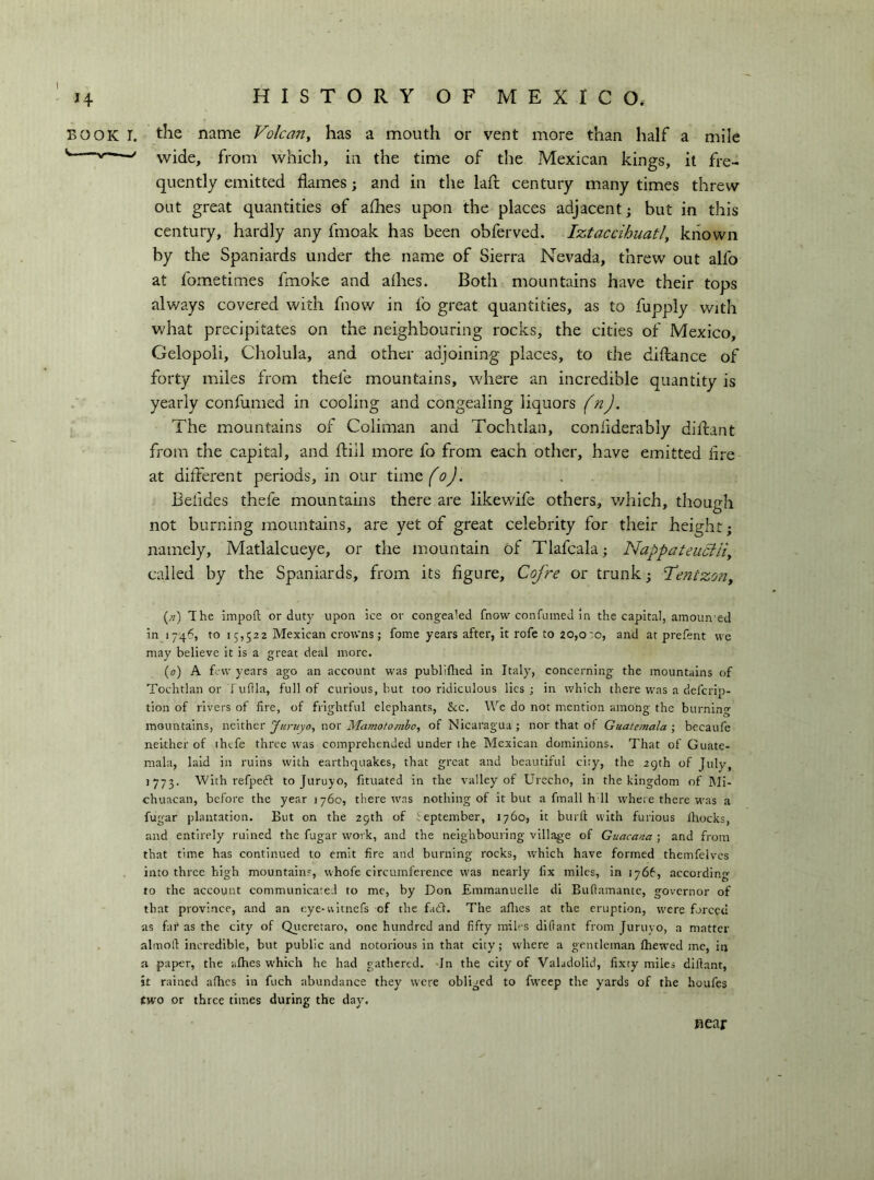 BOOK •. the name Volcariy has a mouth or vent more than half a mile ' wide, from which, in the time of the Mexican kings, it fre- quently emitted flames ; and in the lafl: century many times threw out great quantities of afhes upon the places adjacent; but in this century, hardly any fmoak has been obferved. Iztaccihuatl, known by the Spaniards under the name of Sierra Nevada, threw out alfo at fometimes fmoke and allies. Both mountains have their tops alv/ays covered with fnow in fo great quantities, as to fupply with what precipitates on the neighbouring rocks, the cities of Mexico, Gelopoli, Cholula, and other adjoining places, to the diftance of forty miles from thefe mountains, where an incredible quantity is yearly confumed in cooling and congealing liquors (n). The mountains of Coliman and Tochtlan, confiderably diilant from the capital, and flill more fo from each other, have emitted Are at different periods, in our time (o). Befides thefe mountains there are likev/ife others, v/hich, though not burning mountains, are yet of great celebrity for their height; namely, Matlalcueye, or the mountain of Tlafcala ; Nappateuciliy called by the Spaniards, from its figure, Cofre or trunk; Tentzony {/!) The iinpofl: or duty upon ice or congealed fnow confumed in the capital, amoun'ed in 1746, to 15,522 Mexican crowns ; fome years after, it rofe to 20,0 :o, and at prefent we may believe it is a great deal more. {0) A few years ago an account was publiflied in Italy, concerning the mountains of Tochtlan or I uflla, full of curious, but too ridiculous lies • in which there was a defcrip- tion of rivers of fire, of frightful elephants, &c. We do not mention among the burning mountains, neither Juniyoy nor Mamotomho, of Nicaragua ; nor that of Guatemala ; becaufe neither of thefe three was comprehended under the Mexican dominions. That of Guate- mala, laid in ruins with earthquakes, that great and beautiful city, the 29th of July, 1773. With refpedf to Juruyo, fituated in the valley of Urecho, in the kingdom of IMl- chuacan, before the year 1760, there was nothing of it but a finali h ll whete there was a fugar j)lantation. But on the 29th of September, 1760, it burli with furious Ihocks, and entirely ruined the fugar work, and the neighbouring village of Guacana ; and from that time has continued to emit fire and burning rocks, which have formed themfelvcs into three high mountainr, whofe circumference was nearly fix miles, in 1766, accordin^v to the account communicated to me, by Don Emrnanuelle di Bufiainantc, governor of that province, and an r.ye-vvitnefs of the fail. The allies at the eruption, w'ere forced as far as the city of Qiicretaro, one hundred and fifty miles difiant from Juruyo, a matter alinoli incredible, but public and notorious in that city ; where a gentleman Ihewed me, in a paper, the alhes which he had gathered. Tn the city of Valadolid, fixty miles dillant, it rained alhes in fuch abundance they were obliged to fweep the yards of the houfes two or three times during the day. fiear