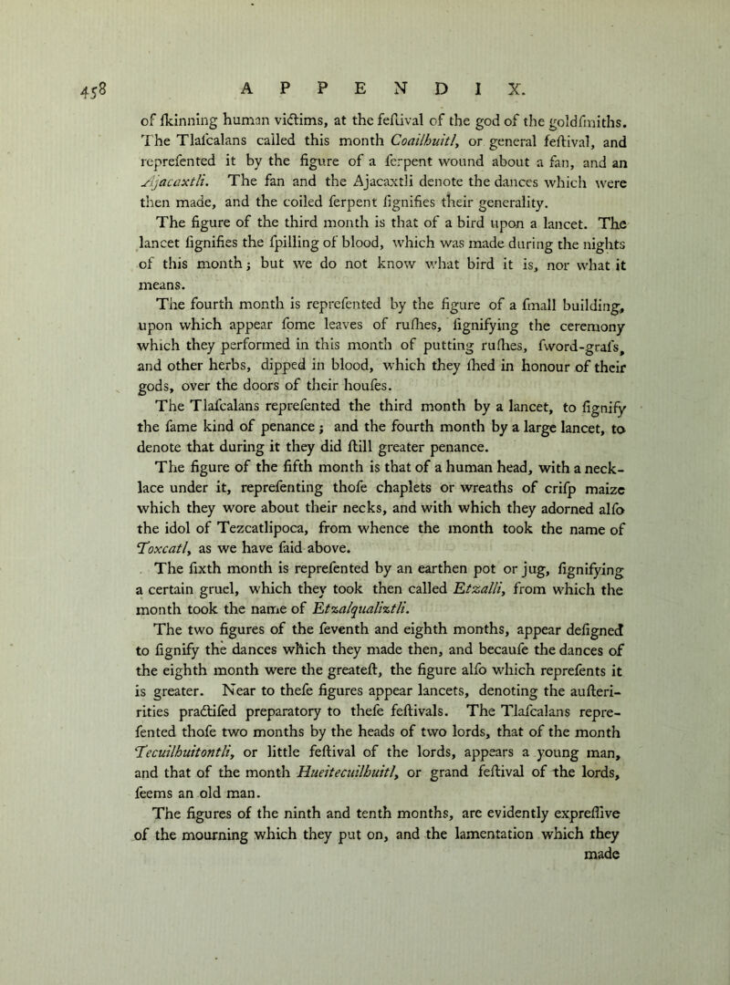 of flcinning human vidims, at the ferdval of the god of the goldfmiths. The Tlalcalans called this month Coailhuitly or general feflival, and reprefented it by the figure of a ferpent wound about a fan, and an Ajacaxtli. The fan and the Ajacaxtli denote the dances which were then made, and the coiled ferpent flgnifies their generality. The figure of the third month is that of a bird upon a lancet. The lancet fignifies the fpilling of blood, which was made during the nights of this month ; but we do not know what bird it is, nor what it means^. The fourth month is reprefented by the figure of a fmall building, upon which appear fpme leaves of rufhes, fignifying the ceremony which they performed in this month of putting rufhes, fword-grafs, and other herbs, dipped in blood, which they fhed in honour of their gods, over the doors of their houfes. The Tlafcalans reprefented the third month by a lancet, to fignify the fame kind of penance ; and the fourth month by a large lancet, to denote that during it they did ftill greater penance. The figure of the fifth month is that of a human head, with a neck- lace under it, reprefenting thofe chaplets or wreaths of crifp maize which they wore about their necks, and with which they adorned alfa the idol of Tezcatlipoca, from whence the month took the name of Toxcatly as we have faid above. The fixth month is reprefented by an earthen pot or jug, fignifying a certain gruel, which they took then called Etzalliy from which the month took the name of Etzalqualiztli. The two figures of the feventh and eighth months, appear defigned to fignify the dances which they made then, and becaufe the dances of the eighth month were the greateft, the figure alfo which reprefents it is greater. Near to thefe figures appear lancets, denoting the aufteri- rities pradtifed preparatory to thefe feftivals. The Tlafcalans repre- fented thofe two months by the heads of two lords, that of the month 'Tecuilhuitontliy or little feflival of the lords, appears a young man, and that of the month Hueiteciiilbuitly or grand feflival of the lords, feems an old man. The figures of the ninth and tenth months, are evidently exprefiive of the mourning which they put on, and the lamentation which they made
