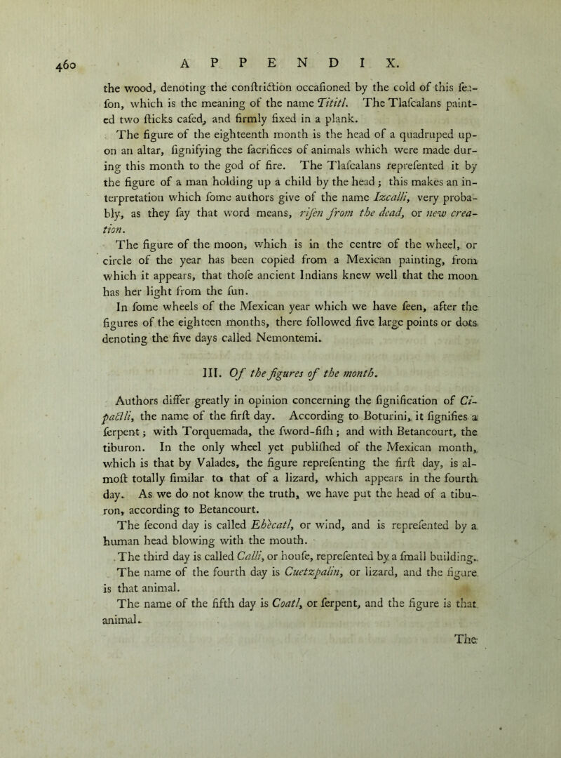 the wood, denoting the conftridlión occafioned by the cold of this fe;.- fon, which is the meaning of the name Trititi. The Tlafcalans paint- ed two flicks cafed^ and firmly fixed in a plank. The figure of the eighteenth month is the head of a quadruped up- on an altar, fignifying the facrifices of animals which were made dur- ing this month to the god of fire. The Tlafcalans reprefented it by the figure of a man holding up a child by the head j this makes an in- terpretation which fome authors give of the name Izcalli^ very proba- bly, as they fay that word means, rij'en from the dead, or new crea- tion. The figure of the moon, which is in the centre of the wheel, or circle of the year has been copied from a Mexican painting, from which it appears, that thofe ancient Indians knew well that the mooa has her light from the fun. In fome wheels of the Mexican year which we have feen, after the figures of the eighteen months, there followed five large points or dots, denoting the five days called Nemontemi. III. Of the figures of the month. Authors differ greatly in opinion concerning the fignification of Ct- pahilii the name of the firfl day. According to Boturini,. it fignifies ai ferpent ; with Torquemada,^ the fword-fifh ; and with Betancourt, the tiburon. In the only wheel yet publiflied of the Mexican month,, which is that by Valades, the figure reprefenting the firfl day, is al- moft totally fimilar ta that of a lizard, which appears in the fourth, day. As we do not know the truth, we have put the head of a tibu- ron, according to Betancourt. The fecond day is called Ehecatl^ or wind, and is reprefented by a. human head blowing with the mouth. .The third day is called Calli, or houfe, reprefented by a fmall building,. The name of the fourth day is Cuetzpalin, or lizard, and the figure is that animal. The name of the fifth day is Coati, or ferpent, and the figure is that animal. The-