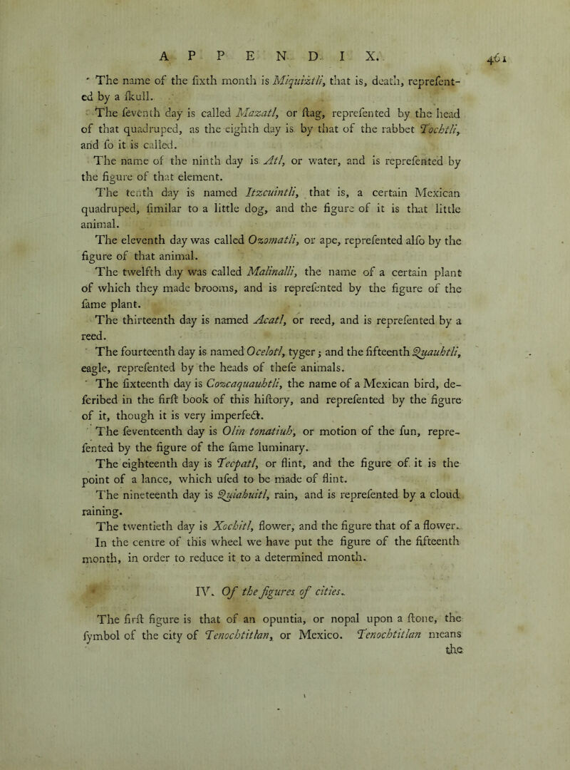 ' The name of the hxth month is Miquiztli, that is, death, reprefent- ed by a Ikull. ' The fevénth day is called Mazatl, or flag, reprefen ted by the head of that quadruped, as the eighth day is by that of the rabbet Tochtlì, arid fo it is caiieti. The name of the ninth day is Atl, or water, and is reprefented by the figure of that element. T'he tenth day is named Itzcuintliy that is, a certain Mexican quadruped, fimilar to a little dog, and the figure of it is that little animal. The eleventh day was called 0%o?natliy or ape, reprefented alfo by the figure of that animal. The twelfth day was called MalinalHy the name of a certain plant of which they made brooms, and is reprefented by the figure of the fame plant. The thirteenth day is named Acatiy or reed, and is reprefented by a reed. The fourteenth day is named 0celatiy tyger ; and the fifteenth ^laubtli, eagle, reprefented by the heads of thefe animals. The fixteenth day is Cozcaquauhtliy the name of a Mexican bird, de- fcribed in the firfl book of this hiftory, and reprefented by the figure of it, though it is very imperfedl. The feventeenth day is Olln tonatiuhy or motion of the fun, repre- fented by the figure of the fame luminary. The eighteenth day is Tecpatly or flint, and the figure of. it is the point of a lance, which ufed to be made of flint. The nineteenth day is ^iahuitly rain, and is reprefented by a cloud raining. The twentieth day is Xochitly flower, and the figure that of a flower.. In the centre of this wheel we have put the figure of the fifteenth month, in order to reduce it to a determined month. IV. Of the figures of cities,. The firil figure is that of an opuntia, or nopal upon a done, the fymbol of the city of Tenochtitlariy or Mexico. Tlenochtitlan means die