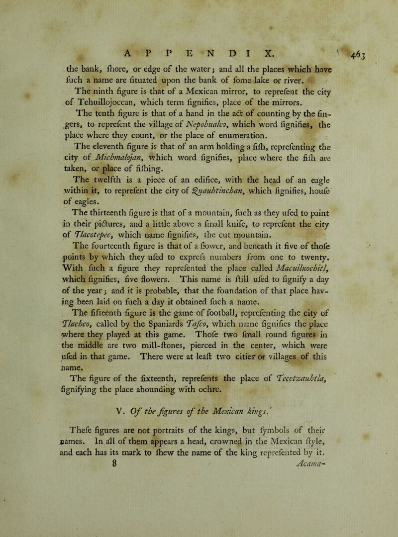 the bank, fhore, or edge of the water j and all the places which have fuch a name are fituated upon the bank of fome lake or river. The ninth figure is that of a Mexican mirror, to reprefent the city of Tehuillojocean, which term fignifies, place of the mirrors. The tenth figure is that of a hand in the adl of counting by the fin- gers, to reprefent the village of NepohualcOy which word fignifies, the place where they count, or the place of enumeration. The eleventh figure is that of an arm holding a fiih, reprefenting the city of Michtnalojan^ which word fignifies, place where the fifh are taken, or place of fifhing. The twelfth is a piece of an edifice, with the head of an eagle within it, to reprefent the city of ^auhtinchariy which fignifies, houle of eagles. The thirteenth figure is that of a mountain, fuch as they ufed to paint in their pidiures, and a little above a fmall knife, to reprefent the city of TlacotepeCy which name fignifies, the cut mountain. The fourteenth figure is that of a fkiwer, and beneath it five of thofe points by which they ufed to exprefs numbers from one to twenty. With fuch a figure they reprefented the place called Macuilxochitl, which fignifies, five flowers. This name is ftill ufed to fignify a day of the year ; and it is probable, that the foundation of that place hav- ing been laid on fuch a day it obtained fuch a name. The fifteenth figure is the game of football, reprefenting the city of TlachcOy called by the Spaniards I’afcOy which name fignifies the place where they played at this game. Thofe two fmall round figures in the middle are two mill-ftones, pierced in the center, which were ufed in that game. There were at leaft: two cities’ or villages of this uame. The figure of the fixteenth, reprefents the place of T^ecotzauhtUy fignifying the place abounding with ochre. V. Of the figures of the Mexican kings ‘ Thefe figures are not portraits of the kings, but fymbols of their names. In all of them appears a head, crowned in the Mexican fiyle, and each has its mark to Ihew the name of the king reprefented by it. 8 Acama-^