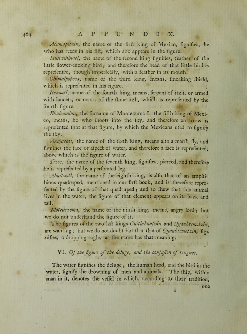 Aca}}wpit%in^ the name of the firil king of Mexico, fgnifies, he who has reeds in his nil, which aifo appears in the figure. Huitzihhviti, the name of the fecond king fignifies, feather of tlie little flower-fucking bird ; and therefore the head of that little bird is Teprefented, though imperfedrly, with a feather in its mouth. Chimalpopoca, name of the third king, means, fmoaking fliield, which is reprefented in his figure. Itzcoatiy name of the fourth king, means, ferpentof itzli, or armed w'ith lancets, or razors of the flone itzli, which is reprefented by the fourth figure. Ilhuicaniina^ the fumarne of Montezuma I. the fifth king of Mexi- co, means, he who fhoots into the fity, and therefore an arrow is reprefented flaot at that figure, by which the Mexicans ufed to fignify the flcy. Axajacatl, the name of the fixth king, means alfo a marfli-dy, and fignifies the face or afpedt of water, and therefore a face is reprefented, above which is the figure of water. T’iz-cc, the name of the feventh king, fignifies, pierced, and therefore he is reprefented by a perforated leg. Ahuitzotl, the name of the eighth king, is alfo that of an amphi^ bious quadruped, mentioned in our firll; book, and is therefore repre- fented by the figure of that quadruped; and to fhew that this animal lives in the water, the figure of that element appears on its back and tail. Moteuezoma, the nairje of the ninth king, means, angry lord ; but we do not underftand the figure of it. The figures of the two laft kings Ciiltlahuatzin and ^auhtemotzin^ are wanting ; but we do not doubt hut that that of ^iauhtemotziriy figj. • nifies, a dropping eagle, as the name has that meaning, VI. Of the figure of the deluge^ and the corfufon of tongues. The water fignifies the deluge ; the human head, and the bird in the water, fignify the drowning of hlen and animals. The fiiip, v/ith a man in it, denotes the veflel in which, according to their tradition. one