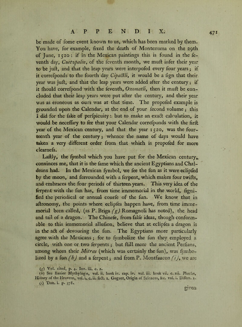be made of fome event known to us, which has been marked by them. You have, for example, fixed the death of Montezuma on the 29th of June, 1520 : if in the Mexican paintings this is found in the fe- venth day, Cuetzpalin, of the feventh month, we muft infer their year to be juft, and that the leap years were interpofed every four years ; if it correfponds to the fourth day CipaBlì^ it would be a fign that their year was juft, and that the leap years were added after the century ; if it fhould correfpond with the feventh, Ozoinatli^ then it muft be con- cluded that their leap years were put after the centuiy, and their year was as eroneous as ours was at that time. The propofed example is grounded upon the Calendar, at the end of your fecond volume ; this I did for the fake of perfpicuity : but to make an exadt calculation, it v/ould be neceflary to fee that your Calendar correfponds with the firft: year of the Mexican century, and that the year 1520, was the four- teenth year of the century j whence the name of days would have taken a very different order from that which is propofed for more clearnefs. Laftly, the lymbol which you have put for the Mexican century,, convinces me, that it is the fame which the ancient Egyptians and Chal- deans had. In the Mexican fymbol, we fee the fun as it were eclipfed by the moon, and furrounded with a ferpent,, which makes four twifts, and embraces the four periods of thirteen years.. This very idea of the ferpent with the fun has, from time immemorial in the world, fignl- fied the periodical or annual courfe of the fun. We know that in aftronomy, the points where eclipfes happen have, from time imme- morial been called, (as P.. Briga Romagnoli has noted),, the head and tail of a dragon. The Chinefe, from falfe ideas, though conform- able to this immemorial allufion,, believe that at eclipfes a dragon is in the a<ft of devouring the fun. The Egyptians more particularly agree with the Mexicans ; for to fymbolize the fun they employed a circle, with one or two ferpents j but ftill more the ancient Perlians, among whom their Mi.tras (which was certainly the fun), was fymbo- lized by a {\sn.fhj and a ferpent j; and from.P. Montfaucon we are {g) Voi. cited, p. 4. Inv. ili. c. 2. ijj) See Banier Mythylogie, voi. ii. book iv. cap. iv. voi. iii. book vii. c. xii. Plitclie, Hiilory of the Heavens, voi. i.,c.ii. feft, 1. Goguet, Origin of Sciences, See. voi. i. Differt. 2. (/) Tom. i. p. 378. eiven.