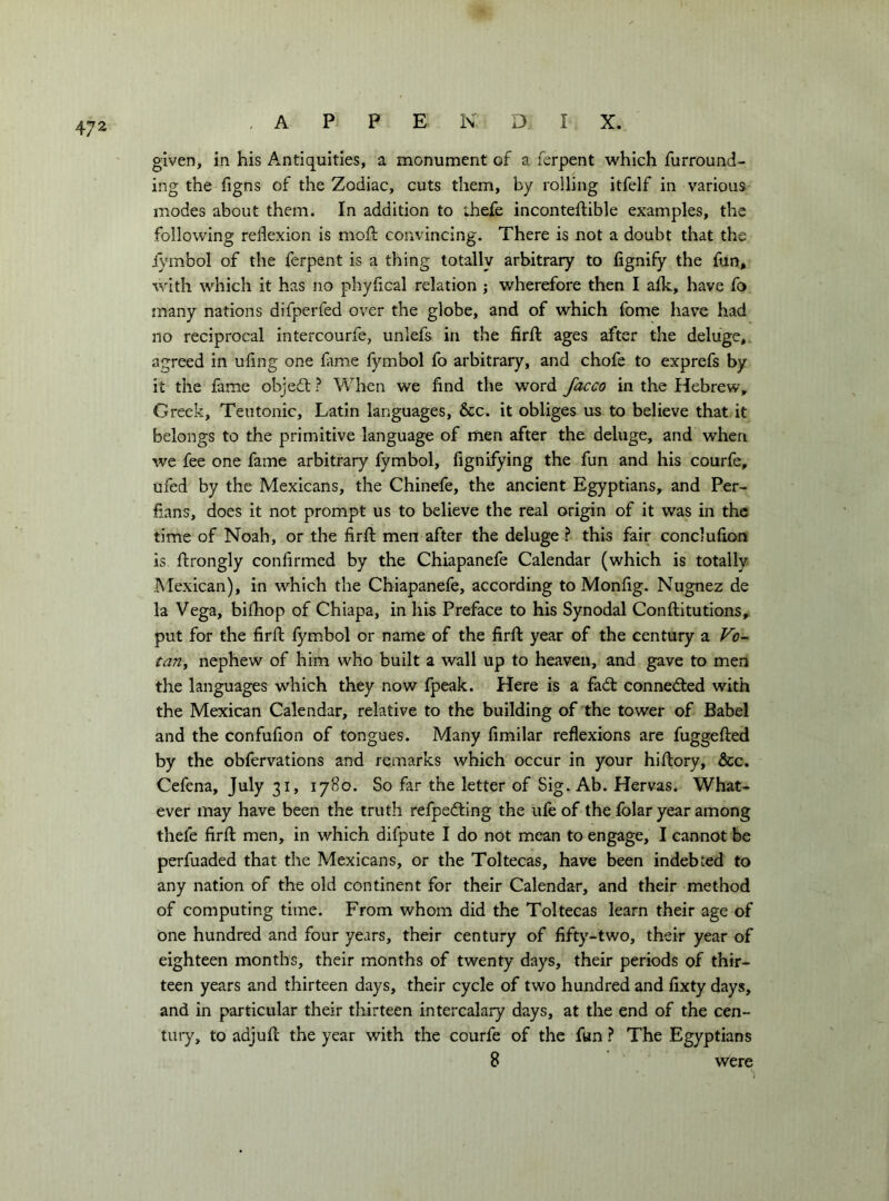 given, in his Antiquities, a monument of a ferpent which furround- ing the figns of the Zodiac, cuts them, by rolling itfelf in various modes about them. In addition to thefe inconteftible examples, the following reflexion is mofl: convincing. There is not a doubt that the j)'mbol of the ferpent is a thing totally arbitrary to fignify the fun, with which it has no phyflcal relation ; wherefore then I afk, have fa many nations difperfed over the globe, and of which fome have had no reciprocal intercourfe, unlefs in the firfl: ages after the deluge, agreed in ufing one fame fymbol fo arbitrary, and chofe to exprefs by it the fame objedl ? When we find the word facco in the Hebrew, Greek, Teutonic, Latin languages, &c. it obliges us to believe that it belongs to the primitive language of men after the deluge, and when we fee one fame arbitrary fymbol, fignifying the fun and his courfe, ufed by the Mexicans, the Chinefe, the ancient Egyptians, and Per- fians, does it not prompt us to believe the real origin of it was in the time of Noah, or the firfl: men after the deluge ? this fair conclufion is ftrongly confirmed by the Chiapanefe Calendar (which is totally Mexican), in which the Chiapanefe, according to Monfig. Nugnez de la Vega, bifliop of Chiapa, in his Preface to his Synodal Conftitutions, put for the firfl fymbol or name of the firfl year of the century a Vo- tariy nephew of him who built a wall up to heaven, and gave to men the languages which they now fpeak. Here is a fadl connedled with the Mexican Calendar, relative to the building of the tower of Babel and the confufion of tongues. Many fimilar reflexions are fuggefled by the obfervations and remarks which occur in your hiflory, &c. Cefena, July 31, 1780. So far the letter of Sig. Ab. Hervas. What- ever may have been the truth refpedling the ufe of the fblar year among thefe firfl men, in which difpute I do not mean to engage, I cannot be perfuaded that the Mexicans, or the Toltecas, have been indebted to any nation of the old continent for their Calendar, and their method of computing time. From whom did the Toltecas learn their age of one hundred and four years, their century of fifty-two, their year of eighteen months, their months of twenty days, their periods of thir- teen years and thirteen days, their cycle of two hundred and fixty days, and in particular their thirteen intercalary days, at the end of the cen- tury, to adjufl the year with the courfe of the fun ? The Egyptians 8 were