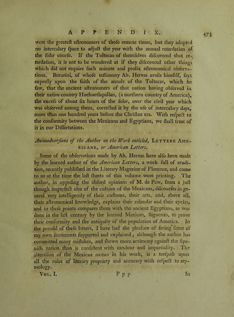 were the greateft aftronomers of thofe remote times, but they adopted no intercalary fpace to adjuft the year with the annual retardation of the folar courfe. If the Toltecas of themfelves difcovered that re- i tardation, it is not to be wondered at if they difcovered other things which did not require fuch minute and prolix aftronomical obferva- tions. Boturini, of whole teftimony Ab. Hervas avails himfelf, fays exprefly upon the faith of the annals of the Toltecas, which he faw, that the ancient aftronomers of that nation having obferved in their native country Huehuetlapallan, (a northern country of America), the excefs of about fix hours of the folar, over the civil year which was obferved among them, corrected it by the ufe of intercalary days, more than one hundred years before the Chriflan era. With refpedt to the conformity between the Mexicans and Egyptians, we fhall treat of it in our Differtations. Animadverjions of the Author on the Work entitledy Lettere Ame- ricane, or American Letters. Some of the obfervations made by Ab. Hervas have alfo been made by the learned author of the American LetterSy a work full of erudi- tion, recently publiflied in the Literary Magazine of Florence, and come to us at the time the laft fheets of this volume were printing. The author, in oppofing the abfurd opinions of M. de Paw, from a jufi: though imperfedl idea of the culture of the Mexicans, difcourfes in ge- neral very intelligently of their cuftoms, their arts, and, above all, their aftronomical knowledge, explains their calendar and their cycles, and in thefe points compares them with the ancient Egyptians, as was done in the laft century by the learned Mexican, Siguenza, to prove their conformity and the antiquity of the population of America. In the perufal of thefe letters, I have had the pleafure of feeing” fome of my own fentiments fupported and explained ; although the author has committed many miftakes, and ftiewn more acrimony againft the Spa- nifti nation than is confiftent with candour and impartiality. Tiie alteration of the Mexican names in his work, is a trefpafs upon all the rules of literary propriety and accuracy with refpedt to ety- mology. VoL. I. P P P
