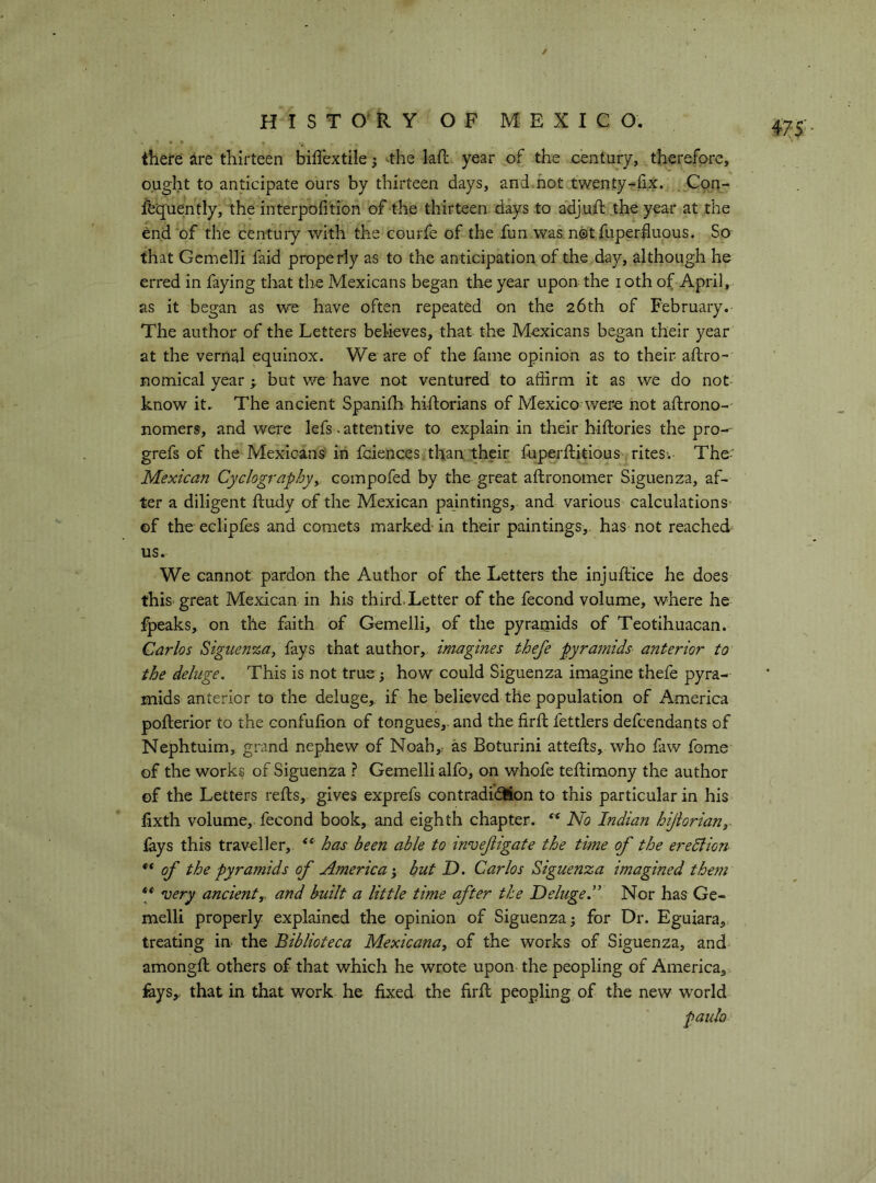 f HISTORY OF MEXICO. there àre thirteen bilìèxtile j ^the kft year of the century, therefore, ought to anticipate ours by thirteen days, and hot twenty-fix. Con- sequently, the interpofition of the thirteen days to adjufi: the year at the end of the centuiy with the courfe of the fun was nótfuperfiuous. So that Gemelli faid properfy as to the anticipation of the .day, although he erred in faying that the Mexicans began the year upon; the i oth of April,, as it began as we have often repeated on the 26th of February. The author of the Letters believes, that the Mexicans began their year at the venial equinox. We are of the fame opinion as to their aftro- nomical year > but we have not ventured to affirm it as we do not know it. The ancient Spanifb hiftorians of Mexico were not aftrono- nomers, and were lefs-attentive to explain in their hiftories the pro-- grefs of the Mexicans- in fciences, than their fupeiffiitious ritesv The- Mexican Cyclographyy compofed by the great aftronomer Siguenza, af- ter a diligent ftudy of the Mexican paintings, and various calculations ©f the eclipfes and comets marked in their paintings, has not reached us. We cannot pardon the Author of the Letters the injuftice he does this, great Mexican in his third. Letter of the fecond volume, where he fpeaks, on the faith of Gemelli, of the pyramids of Teotihuacan. Carlos Bigiien%ay fays that author,, imagines thefe pyramids anterior to the deluge. This is not true ; how could Siguenza imagine thefe pyra- mids anterior to the deluge,, if he believed the population of America pofterior to the eonfufion of tongues, and the firfl: fettlers defendants of Nephtuim, grand nephew of Noah,; as Boturini attefts, who faw fome of the works of Siguenza ? Gemelli alfo, on whofe teftimony the author of the Letters refts, gives exprefs contradi’dlion to this particular in his lixth volume, fecond book, and eighth chapter. ** No Indian hijiorian, lays this traveller, has been able to invejligate the time of the eredlion ** of the Pyramids of America y hut D. Carlos Siguenza imagined the7n ** very ancienty and built a little time after the Deluge.” Nor has Ge- melli properly explained the opinion of Siguenza j for Dr. Eguiara, treating in the Biblioteca Mexicana^ of the works of Siguenza, and amongfi; others of that which he wrote upon the peopling of America, feys,. that in that work he fixed the firfi; peopling of the new world