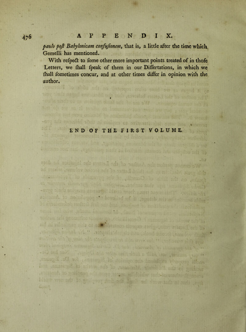 m- A PPEND I X. f>aulo poji Baby Ionic am confufionemt that is, a little after the time which, Gemelli has mentioned. With refpe(9: to fome other more important points treated of in thofe Letters, we (hall fpeak of them in our Differtations, in which we (hall fometiines concur, and at other times differ in opinion with the author. E N D OF THE FIRST VOLUME.
