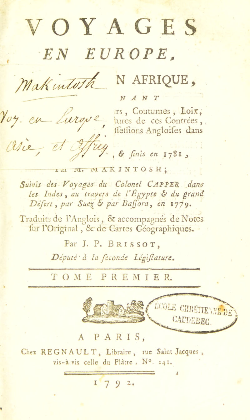 EN EUROPE. '/jla/UUirtC. N AFRIQUE, N A K T Y /P irs, Coutumes , Loîy, fuy. ^ ^ hu es de ces Contrées, f déifions Angloifes dans A/? ’ ^ & finis en 1781 j jTcnr mr.- m. A K I N T O S H ; Suivis des Voyages du Colonel CAPPER dans Us Indes y au travers de l'Egypte & du grand Défert y par Sue^ & par Bafioray en 1779. Traduits de l’Anglois, & accompagnés de Notes fur rOriginal , & de Cartes Géographiques. Par J. P. Brissot, Député'à la fécondé Légifiature, TOME P R E M I E R. fAa>I.BEC. A PARIS, Chez REGNAULT, Libraire, tue Saint Jacques , vis-àvis celle du Plàcie , N®. 141.  ' ~ J 1792.