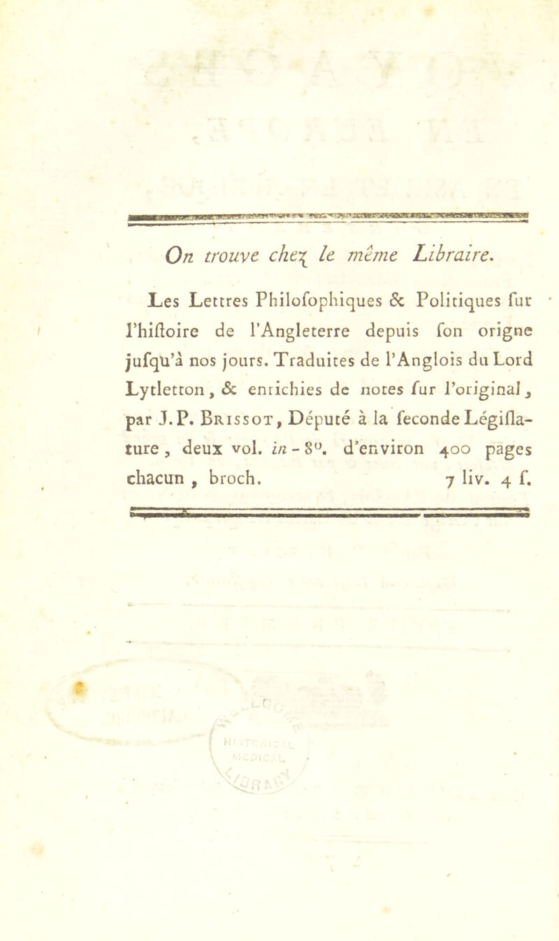 a—i^MPtpaBKipjjH.1J!i< iwi 'd^miw—T'JWimwnuagumMi 0/z trouve che-^ le même Libraire. L,es Lettres Philofophiques & Politiques fur • Phifloire de l’Angleterre depuis fon origne jufqü’à nos jours. Traduites de l’Anglois du Lord Lytletton, & enrichies de noces fur PoriginaJj par J.P. Brissot, Député à la fécondéLégifla- ture, deux vol. in - 8^. d’environ 400 pages chacun , broch. 7 liv. 4 f. r