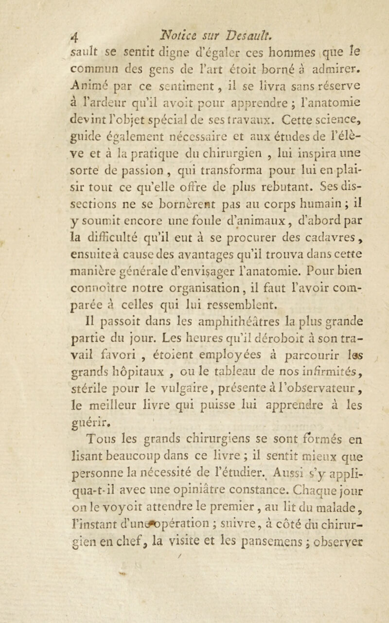 sault se sentit digne d’égaler ces hommes que îe commun des gens de l’art étoit borné à admirer. Animé par ce sentiment , il se livra sans réserve à l’ardeur qu’il avoit pour apprendre ; l’anatomie devint l’objet spécial de ses travaux. Cette science, guide également nécessaire et aux études de l’élè- ve et à la pratique du chirurgien , lui inspira une sorte de passion , qui transforma pour lui en plai- sir tout ce quelle offre de plus rebutant. Ses dis- sections ne se bornèrent pas au corps humain ; il y soumit encore une foule d’animaux, d’abord par la difficulté qu’il eut à se procurer des cadavres, ensuite à cause des avantages qu’il trouva dans cette manière générale d’enviçager l’anatomie. Pour bien connoître notre organisation, il faut l’avoir com- parée à celles qui lui ressemblent. 11 passoit dans les amphithéâtres la plus grande partie du jour. Les heures qu’il déroboit à son tra- vail favori , étoient employées à parcourir iss grands hôpitaux , ou le tableau de nos infirmités, stérile pour le vulgaire, présente à l’observateur, le meilleur livre qui puisse lui apprendre à les guérir. Tous les grands chirurgiens se sont formés en lisant beaucoup dans ce livre ; il sentit mieux que personne la nécessité de l’étudier. Aussi s’y appli- qua-t-il avec une opiniâtre constance. Chaque jour on le voycit attendre le premier , au lit du malade 9 l’instant d’un^opération ; suivre, à côté du chirur- gien en chef, la visite et les pansemens ; observer /