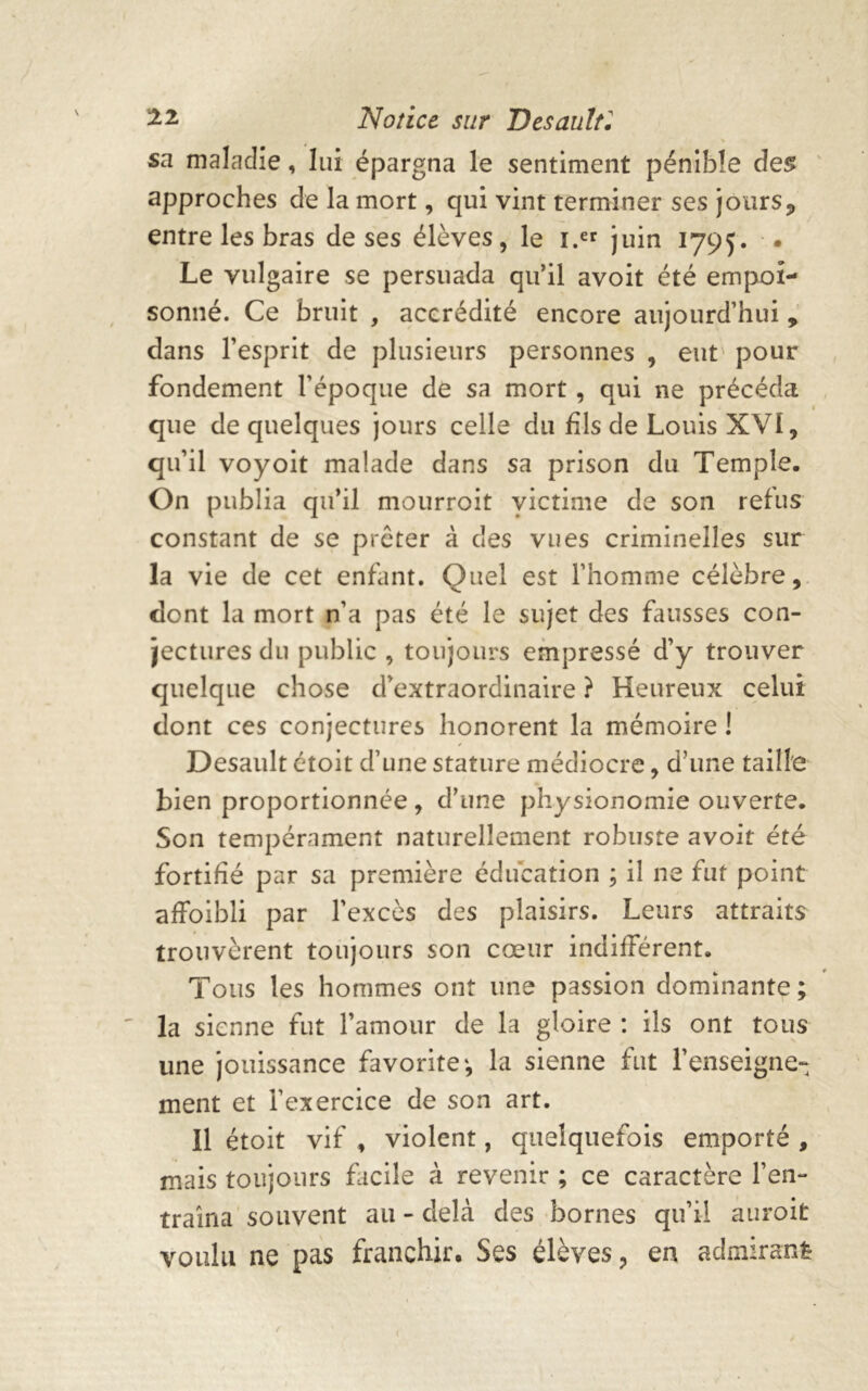 % sa maladie, lui épargna le sentiment pénible des approches de la mort, qui vint terminer ses jours? entre les bras de ses élèves, le i.er juin 1795. • Le vulgaire se persuada qu’il avoit été empoi- sonné. Ce bruit , accrédité encore aujourd’hui , dans l’esprit de plusieurs personnes , eut pour fondement l’époque de sa mort , qui ne précéda que de quelques jours celle du fils de Louis XVI, qu’il voyoit malade dans sa prison du Temple. On publia qu’il mourroit victime de son refus constant de se prêter à des vues criminelles sur la vie de cet enfant. Quel est l’homme célèbre, dont la mort n’a pas été le sujet des fausses con- jectures du public , toujours empressé d’y trouver quelque chose d’extraordinaire ? Heureux celui dont ces conjectures honorent la mémoire ! Desault étoit d’une stature médiocre, d'une taille bien proportionnée , d’une physionomie ouverte. Son tempérament naturellement robuste avoit été fortifié par sa première éducation ; il ne fut point affoibli par l’excès des plaisirs. Leurs attraits trouvèrent toujours son cœur indifférent. Tous les hommes ont une passion dominante ; la sienne fut l’amour de la gloire : ils ont tous une jouissance favorite*, la sienne fut l’enseigne- ment et l’exercice de son art. Il étoit vif , violent, quelquefois emporté , mais toujours facile à revenir ; ce caractère l’en- traîna souvent au - delà des bornes qu’il auroit voulu ne pas franchir. Ses élèves, en admirant-