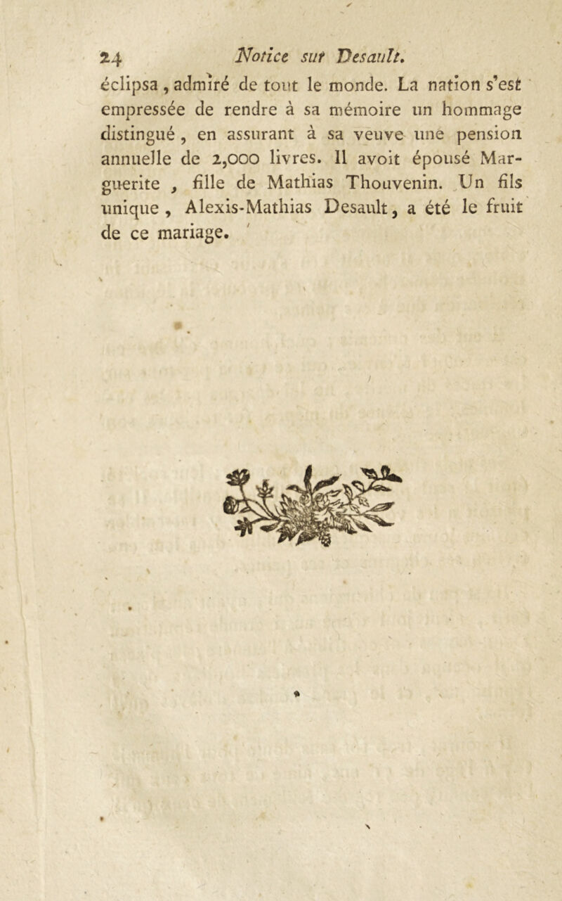 y 24 Notice sur Dtsault. éclipsa , admiré de tout le monde. La nation s’est empressée de rendre à sa mémoire un hommage distingué , en assurant à sa veuve une pension annuelle de 2,000 livres. 11 avoit épousé Mar- guerite , hile de Mathias Thouvenin. Un fils unique, Alexis-Mathias Desault, a été le fruit de ce mariage. ) i * \