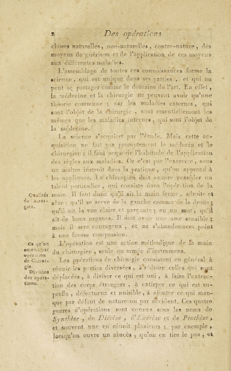 f, Qualités rlu mrur- ^icn. C9 qu’orj tmen ; v>ar opcr.! ion de C.iiiur- gie. Division <les opera- tions. Des ope rat le e choses naturelles, non-naturelles, contre-nature , dés moyens de guérison et de l’application de ces moyens aux différentes ma la* ica. L’assemblage de toutes c^s connoissance* forme la science , qui est uui(|ue dans s^r parties , et qui ne peut se partager comme le domaine do l’art. Én effet, la médecine et la chirurgie ne peuvent avoir qu’une théorie commune ; car les malades externes , qui. sont i’objèt de la dhirurgic , sont essentiellement les mêmes que les mal a: les internes , qui sont l’objet de la médecine. la science s’acqurrt par ’Vtude. HTa:s cette âc- qv.i'i'‘on ne ff.it u 5 prompt^m nt le médecin et le C h i r : r « * i m ; : il f.mt »cq jérir Y\-abitude de l’applicati *n des règles aux inaladi s. Or c’est par ‘Vxercice , sors un maître instruit dans la pratique, qu’on apprend à h • ar.plion; \ i v chirurgien doit encore posséder un ta h il jv rî icn lier , qui consiste dans Vopér lion de la main II faut donc qu’il ait la main ferme, a ! roi te et srro : qu’il se serve delà gaucke cj. le 1» droit • • qu’il ait la vue claire et perc.intc 5 en un mot, qu'il ait de bon3 orgams. I! doit avuV u m amc sensible ; mais il sera courageux , et ne s’abandonnera point à une fausse compassion. L’opération est une action méthodique de Ta main du chirurgien , seule ou armée d'instrumens. T.es opérations de ckirwgic consistent en général à réunir les parties diversées , ardmire celles qui «<^it déplacées , à diviser ce qui est uni , à faire l’extrac- tion des corps étrangers , à extirper ce qui est su- perflu , défectueux et nuisible, à np uter ce qui man- que par défaut de nature ou par accident. Cés quatre genres d’opérations sont connus sous les noms de Synthèsç 9 de Diërtse > cTï.xérèse et de Prothèse > et souvent une en réunit plusieurs ; par exemple , lorsqu’on ouvre un abscès , qu'on en tire le pus , et