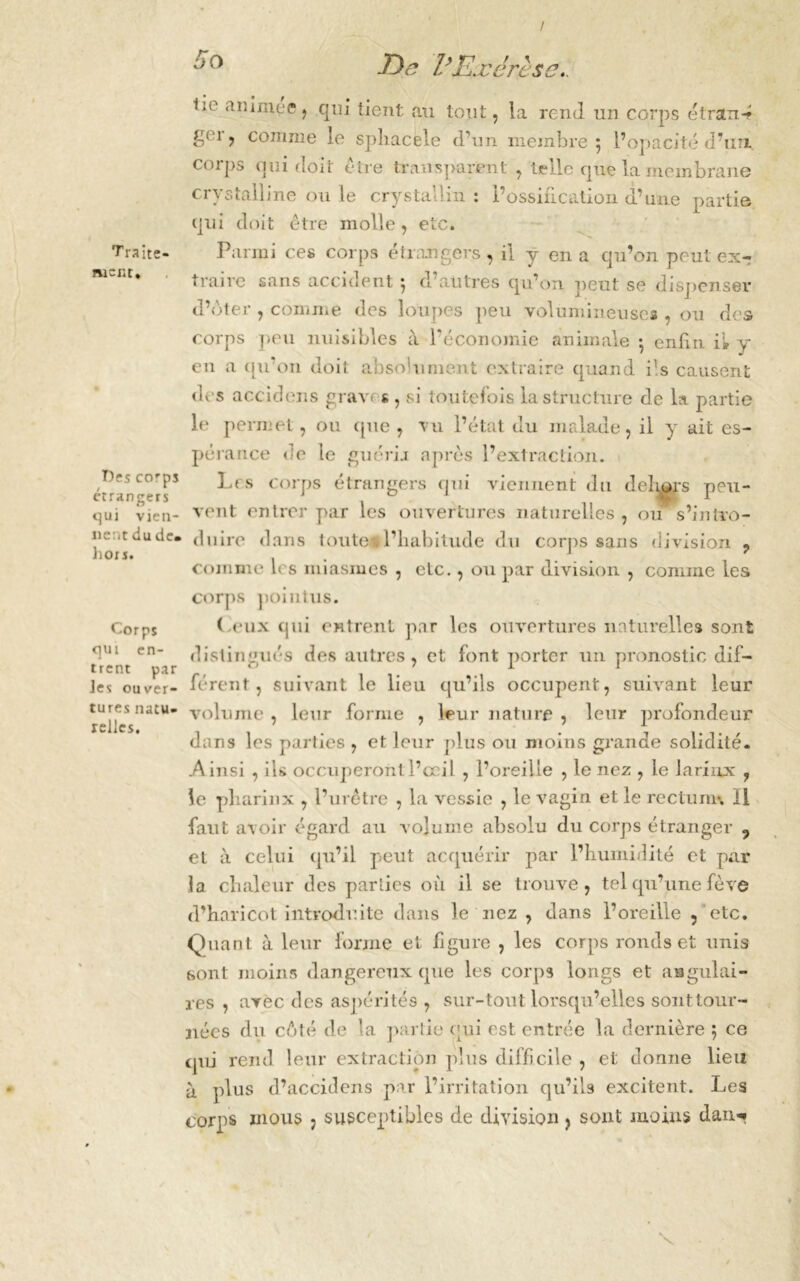 / Traite- ment, T)es corps etrangers qui vien- nent du de. hors. Corps qui en- trent par Jes ouver- tures natu- relles. E)e VExérèse., *ie ? qui lient an tout, la rend un corps étntn-? gei, comme le spliacele d’un membre 5 l’opacité d’un, corps qui doit être transparent , telle que la membrane crystalline ouïe crystaHin : l’ossification d’une partie qui doit être molle, etc. Parmi ces corps étrangers, il y en a qu’on peut ex- traire sans accident 5 d’autres qu’on peut se dispenser d’oter , comme des loupes peu volumineuses , ou des corps peu nuisibles à l’économie animale • enfin il y en a qu’on doit absolument extraire quand ils causent des accidens grave s,, si toutefois la structure de la partie le permet, ou que , vu l’état du malade, il y ait es- pérance de le guérir après l’extraction. Les corps étrangers qui viennent du délits peu- vent entrer par les ouvertures naturelles , ou s’intro- duire dans toute#l’habitude du corps sans division ? comme 1rs miasmes , etc., ou par division , comme les corps pointus. (.eux qui entrent par les ouvertures naturelles sont distingués des autres, et font porter un pronostic dif- férent, suivant le lieu qu’ils occupent, suivant leur volume , leur forme , leur nature , leur profondeur dans les parties , et leur plus on moins grande solidité. .Ainsi , ils occuperont l’œil , l’oreille , le nez , le lariixx , le pliarinx , l’urêtre , la vessie , le vagin et le rectum*. Il faut avoir égard au volume absolu du corps étranger , et à celui qu’il peut acquérir par l’humidité et par ]a chaleur des parlies où il se trouve, tel qu’une fève d’haricot introduite dans le nez , dans l’oreille , etc. Quant à leur forme et figure , les corps ronds et unis sont moins dangereux que les corps longs et angulai- res , avec des aspérités , sur-tout lorsqu’elles sont tour- nées du côté de la partie qui est entrée la dernière 5 ce qui rend leur extraction plus difficile , et donne lieu à plus d’accidens par l’irritation qu’ils excitent. Les corps mous , susceptibles de division , sont moins dan** v s.