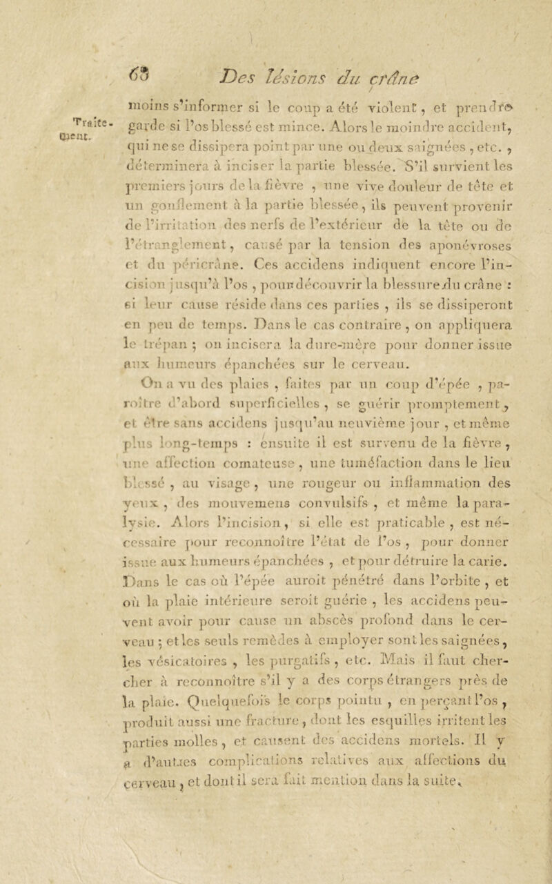 Traite- tîieut. Des lésions du crâne moins s’informer si le coup a été violent, et prendre»- garde si l’os blessé est mince. Alors le moindre accident, qui ne se dissipera point par une ou deux saignées , etc. , déterminera à inciser la partie blessée. S’il survient les premiers jours de la fièvre , une vive douleur de tète et un gonflement à la partie blessée, ils peuvent provenir de l’irritation des nerfs de l’extérieur de la tète ou de lY trang'ement, causé par la tension des aponévroses et du péricràne. Ces accidens indiquent encore l’in- cision iisqu’à l’os , point découvrir la blessuredu crâne : si leur cause réside dans ces patiies , ils se dissiperont en peu de temps. Dans le cas contraire , on appliquera le trépan; on incisera la dure-mère pour donner issue aux humeurs épanchées sur le cerveau. On a vu des plaies , faites par un coup d’épée , pa- roître d’abord superficielles, se guérir promptement, et être sans accidens jusqu’au neuvième jour , et même plus i->ng-temps : ensuite il est survenu de la fièvre, mm affection comateuse, une tuméfaction dans le lieu b! ssé , au visage, une rougeur ou inflammation des yeux, des mouvemens convulsifs , et même la para- lysie*. Alors l’incision, si elle est praticable, est né- cessaire pour reconnaître l’état de i’os , pour donner issue aux humeurs épanchées , et pour détruire la carie. Dans le cas où l’épée aurait pénétré dans l’orbite , et où la plaie intérieure serait guérie , les accidens peu- vent avoir pour cause un abscès profond dans le cer- veau ; et les seuls remèdes à employer sont les saignées, les vésicatoires , les purgatifs , etc. Mais il faut cher- cher à reconnoître s’il y a des corps étrangers près de la plaie. Quelquefois le corps pointu , en perçaiitl’os ? produit aussi une fracture, dont les esquilles irritent les parties molles , et causent des accidens mortels. Il y a d’autaes complications relatives aux affections du cerveau , et dont il sera lait mention dans la suite* f .