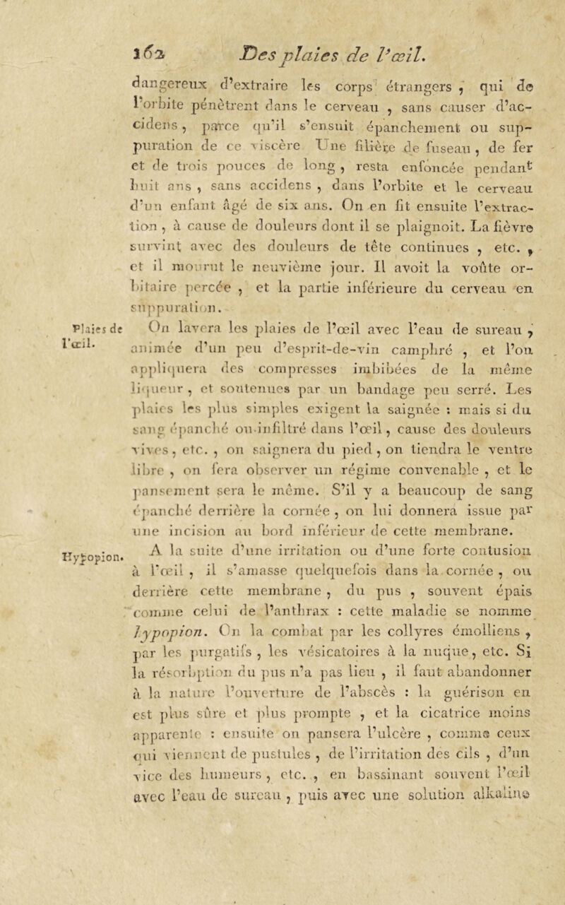 Plaies de l'œil. Kyjpopion. ifs'i T)es plaies de l’œil. dangereux d’extraire les corps étrangers , qui de 1 orbite pénètrent dans le cerveau , sans causer cl’ac- cideiis, parce qu’il s’ensuit épanchement ou sup- puration de ce viscère Une filière de fuseau , de fer et de trois pouces de long , resta enfoncée pendant huit ans , sans accidens , dans l’orbite et le cerveau d’un enfant âgé de six ans. On en fit ensuite l’extrac- tion , à cause de douleurs dont il se plaignoit. La lièvre survint avec des douleurs de tête continues , etc. , et il moi rut le neuvième jour. Il avoit la voûte or- bitaire percée , et la partie inférieure du cerveau en suppuration. On lavera les plaies de l’œil avec l’eau de sureau , animée d’un peu d’esprit-de-vin camphré , et l’on appliquera des compresses imbibées de la même liqueur, et soutenues par un bandage peu serré. Les plaies 1rs plus simples exigent la saignée : mais si du sang épanché ou infiltré dans l’œil, cause des douleurs vives, etc. , on saignera du pied, on tiendra le ventre libre , on fera observer un régime convenable , et le pans< nient sera le même. S’il y a beaucoup de sang épanché derrière la cornée, on lui donnera issue par une incision au bord inférieur de cette membrane. A la suite d’une irritation ou d’une forte contusion à l’œil, il s’amasse quelquefois dans la cornée , ou derrière cette membrane , du pus , souvent épais comme celui de l’anthrax : cette maladie se nomme ]ypopion. Cn la combat par les collyres émolliens , par les purgatifs, les vésicatoires à la nuque, etc. Si la résorbption du pus n’a pas lieu , il faut abandonner à la nature l’ouverture de l’abscès : la guérison en est plus sûre et plus prompte , et la cicatrice moins apparente : ensuite on pansera l’ulcère , connas ceux oui viennent de pustules , de l’irritation des cils , d’un vice des humeurs, etc. , en bassinant souvent l’œil avec l’eau de sureau , puis avec une solution alkaUne