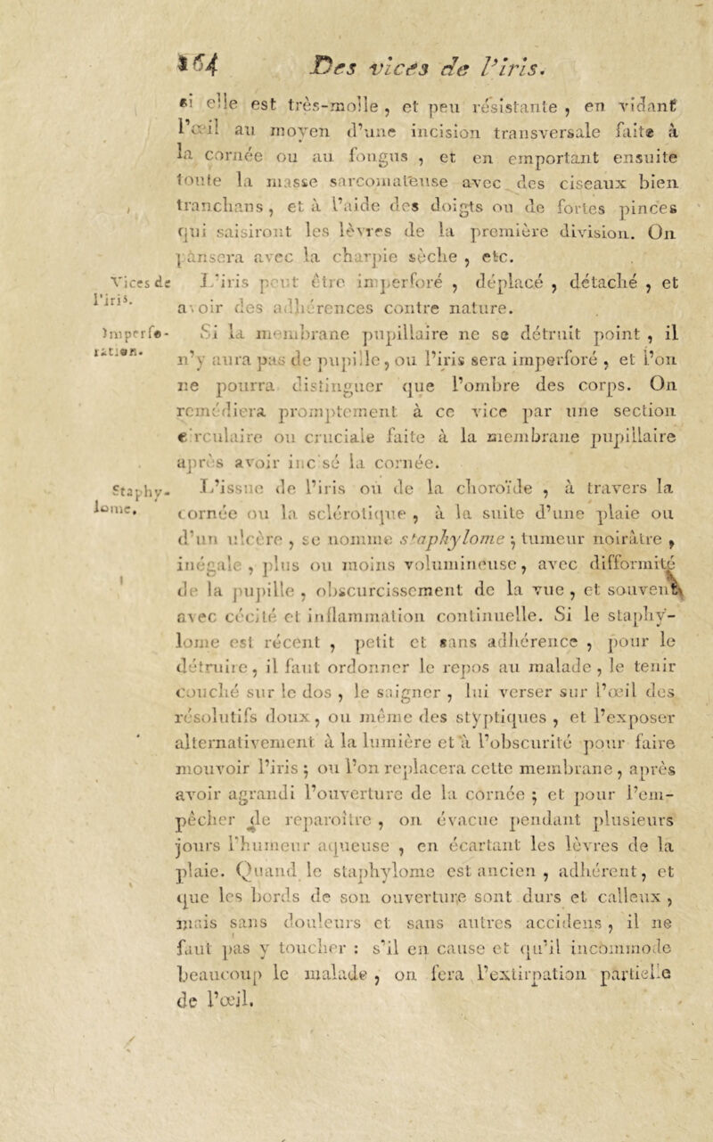 Vices de l’iris. imperfe- ction. Staphy- lanic. I $ f'4 Des vie g s rie l’iris. «! ede est très-molle , et peu résistante , en vidant l’r. i! au moyen d’une incision transversale lait® à la cornée ou au fongus , et en emportant ensuite toute la niasse sarcomateuse avec des ciseaux bien tranchons, et à l’aide dos doigts on de fortes pinces qui saisiront les lèvres de la première division. On pansera avec la charpie sèche , etc. J/iris p.-r-t être in perforé , déplacé , détaché , et a\oir des adhérences contre nature. Si la nr-iubrane pupillaire ne se détruit point , il n’y aura pas de pupille, ou l’iris sera imperforé , et l’on ne pourra distinguer que l’ombre des corps. On rem; diera promptement à ce vice par une section circulaire ou cruciale faite à la membrane pupillaire après avoir inc sé la cornée. L’issue de l’iris ou de la choroïde , à travers la cornée ou la sclérotique , à la suite d’une plaie ou d’un ulcère , se nomme staphylome } tumeur noirâtre , inégal; , plus ou moins volumineuse, avec difformité de la pupille , obscurcissement de la vue, et sauvent? avec cécité et inflammation continuelle. Si le staphÿ- lome est récent , petit et suis adhérence , pour le détruire, il faut ordonner le repos au malade, le tenir couché sur le dos , le saigner , lui verser sur l’œil (les résolutifs doux, ou même des styptiques , et l’exposer alternativement à la lumière et a l’obscurité pour faire mouvoir l’iris 5 ou l’on replacera cette membrane, après avoir agrandi l’ouverture de la cornée 5 et pour l’em- pêcher j;le reparoîlre , on évacue pendant plusieurs jours l'humeur aqueuse , en écartant les lèvres de ha plaie. Ouand le staphylome est ancien , adhérent, et que les bords de son ouverture sont durs et calleux , mais sans douleurs et sans autres accidens, il ne faut pas y toucher : s’il en cause et qu’il incommode beaucoup le malade , on fera l’extirpation partielle de l’œil,