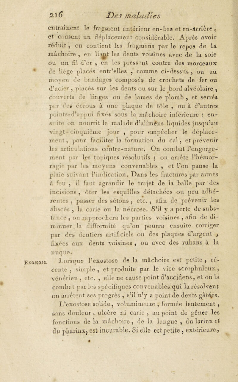 « f Exostose. entraînent îe fragment antérieur en-bas et en-arrière . et causent un déplacement considérable. Après avoir réduit, on contient les fragrnens par le repos de la mâchoire , en luisît lc3 dents voisines avec de la soie ou un fil d’or , en les pressant contre des morceaux de Uége placés entr’elles , comme ci-dessns , ou au moyen de bandages composés de crochets de fer ou d’acier , placés sur les dents ou sur le bord alvéolaire « couverts .'e linges ou de lames de plomb , et serrés p. r des écrous à une plaque de téne , ou à d’autres j oints-d’ ppui fixés sous la mâchoire inférieure : en- s ite on nourrit le malade d’aliméns liquides jusqu’au vingt-cinquième jour , pour empêcher le déplace- ment , pour faciliter la formation du cal, et prévenir les articulations contre-nature* On combat l’engorge- ment par les topiques résolu tifs $ on arrête l’hémor- ragie par Vs moyens convenables , et Ton panse la p aie suivant l’indication. Dans les fractures par armes à 1 ai , il faul agrandir le trajet de la balle par des incisions , A ter les esquilles détachées ou peu adhé- rentes . passer des sétons , etc., afin de prévenir les ehscôs , la carie ou la nécrose. S’il y a perte de subs- tance, on rapprochera les parties voisines , afin de di- minuer 1a. difformité qu’on pourra ensuite corriger par des dentiers artificiels ou des plaques d’argent 9 fixées aux dents voisines , ou avec des rubans à la nuque. J orsoue l’exostose de la mâchoire est petite , ré- cente , simple , et produite par le vice scropliuleux ? vénérien , etc. , elle ne cause point d’accidens, et on la combat parles spécifiques convenables qui la résolvent ou arrêtent ses progrès , s’il n’y a point de dents gâlé.es. L’exostose solide, volumineuse , formée lentement , sans douleur, ulcère ni carie , au point de gêner les fonctions de la mâchoire, de la langue , du larinx et du phariiixj est incurable. Si elle est petite , extérieure,