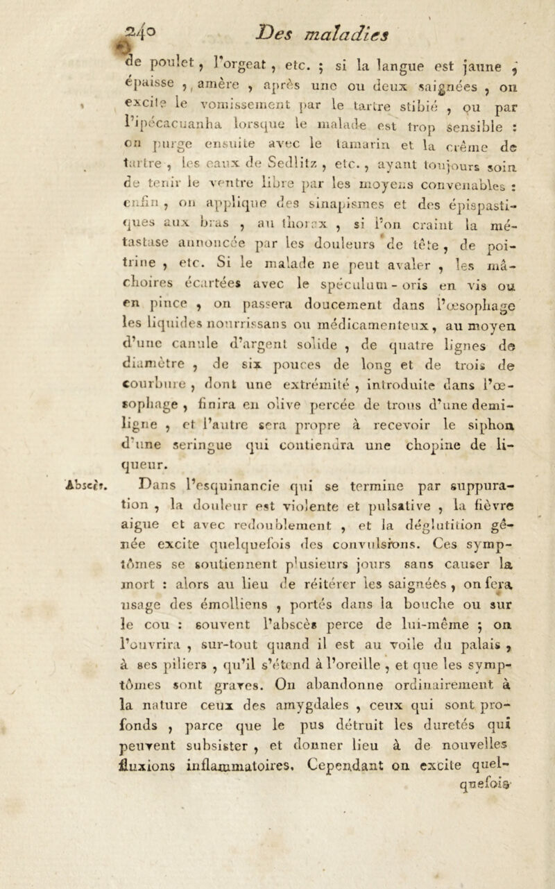 % Abjec*. J 2>4° Des maladies de pou.et, ] orgeat , etc. ; si la langue est jaune ? épaisse 5 ( amère , après une ou deux saignées , on excile le vomissement par le tartre stibié , ou par 1 J pecac u an H a lorsque le malade est trop sensible * on purge ensuite avec le tamarin et la crème de tartre , les eaux de Sedlitz , etc., ayant toujours soin de tenir le ventre libre par les moyens convenables : enfin , on applique des sinapismes et des épispasti- ques aux bras , au thorax , si l’on craint la mé- tastase annoncée par les douleurs'de tète, de poi- trine , etc. Si le malade ne peut avaler , les mâ- choires écartées avec le spéculum - oris en vis ou en pince ? on passera doucement dans l’œsophage les liquides nourrissans ou médicamenteux, au moyen d’ une canule d’argent solide , de quatre lignes de diamètre , de six pouces de long et de trois de courbure , dont une extrémité , introduite dans i’œ- sopliage , finira eu olive percée de trous d’une demi- ligne , et l’autre sera propre à recevoir le siphon d'une seringue qui contiendra une chopine de li- queur. Dans l’esquinancie qui se termine par suppura- tion , la douleur est violente et pulsative , la fièvre aigue et avec redoublement , et la déglutition gê- née excite quelquefois des convulsions. Ces symp- tômes se soutiennent p'usieurs jours sans causer la mort : alors au lieu de réitérer les saignées, on fera usage des émolliens , portés dans la bouche ou sur le cou : souvent l’abscès perce de lui-même ; on l’ouvrira , sur-tout quand il est au voile du palais , à ses piliers , qu’il s’étend à l’oreille , et que les symp- tômes sont graves. Ou abandonne ordinairement à la nature ceux des amygdales , ceux qui sont pro- fonds , parce que le pus détruit les duretés qui peuvent subsister , et donner lieu à de nouvelles fluxions inflammatoires. Cependant on excite quel- quefois