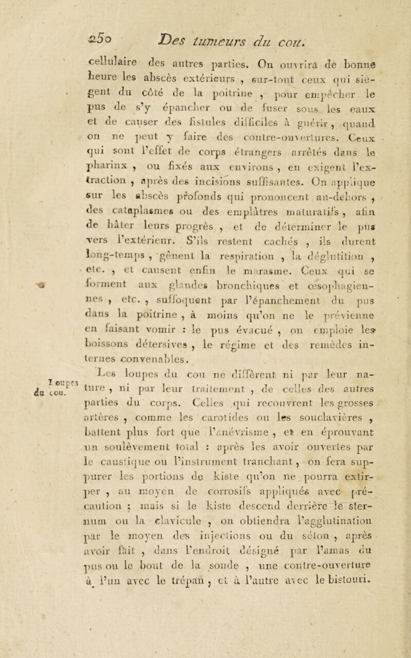 cou. I oupes da tou. cellulaire des autres parties. On ouvrira de bonne heure les abscès extérieurs 7 sur-tout ceux cjui siè- gent du côté de la poitrine , pour empêcher le pus de s’y épancher ou de fuser sous les eaux et de causer des fistules difficiles à guérir , quand on ne peut y faire des contre-ouvertures. Ceux qui sont l’effet de corps étrangers arrêtés dans le pliarinx , ou fixés aux environs , en exigent l’ex- traction , après des incisions suffisantes. On applique sur les abscès profonds qui prononcent ail-dehors 7 des cataplasmes ou des emplâtres inaluratiîs , afin de hâter leurs progrès , et de déterminer le pus vrers 1 extérieur. S'ils restent cachés , ils durent long-temps , gênent la respiration , la déglutition y etc. , et causent enfin le marasme. Ceux qui se forment aux glandes bronchiques et œsophagien- nes , etc. , suffoquent par l’épanchement du pus dans la poitrine , à moins qu’on ne le prévienne en faisant vomir : le pus évacué , on emploie le? boissons détersives , le régime et des remèdes in- ternes convenables. Ces loupes du cou ne diffèrent ni par leur na- ture y ni par leur traitement , de celles des autres parties du corps. Celles qui recouvrent les grosses artères 7 comme les carotides ou les souclavières , battent plus fort que l’anévrisme , et» en éprouvant un soulèvement total : après les avoir ouvertes par le caustique ou l’instrument tranchant, on fera sup- purer les portions do kiste qu’on ne pourra extir- per , au moyen de corrosifs appliqués avec pré- caution ; mais si le kiste descend derrière le ster- num ou la clavicule , on obtiendra l’agglutination par le moyen des injections ou du séton , après avoir fait ? dans l'endroit désigné par l’amas du pus ou le bout de la sonde , une contre-ouverture à l’un avec le trépan ? et à l’autre avec le bistouri.