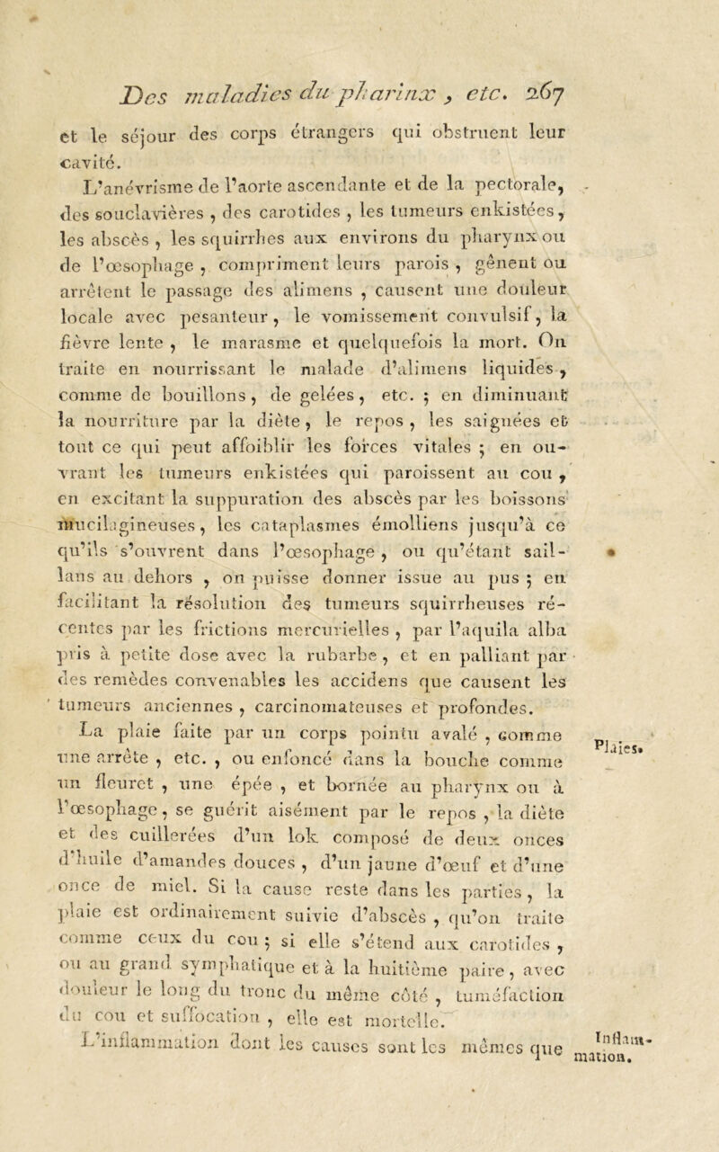 et le séjour des corps étrangers qui obstruent leur cavité. L’anévrisme de l’aorte ascendante et de la pectorale, des souclavières , des carotides , les tumeurs enkistées, les abscès, les squirrbes aux environs du pharynx ou de l’œsophage , compriment leurs parois , gênent ou arrêtent le passage des alimens , causent une douleur locale avec pesanteur , le vomissement convulsif, la fièvre lente , le marasme et quelquefois la mort. On traite en nourrissant le malade d’alimens liquides , comme de bouillons, de gelées, etc. 5 en diminuant la nourriture par la diète, le repos, les saignées et tout ce qui peut affaiblir les forces vitales 5 en ou- vrant les tumeurs enkistées qui paroissent au cou , en excitant la suppuration des abscès par les boissons mucilsgineuses, les cataplasmes émolliens jusqu’à ce qu’ils s’ouvrent dans l’œsophage , ou qu’étant sail- lans au dehors , on puisse donner issue au pus 5 en facilitant la résolution des tumeurs squirrheuses ré- centes par les frictions mercurielles , par l’aquila alba pris à petite dose avec la rubarbe , et en palliant par des remèdes convenables les accidens que causent les tumeurs anciennes , carcinomateuses et profondes. La plaie faite par un corps pointu avalé , comme une arrête , etc. , ou enfoncé dans la bouche comme un fleuret , une épee , et bornée au pharynx ou à l’œsophage, se guérit aisément par le repos , la diète et nés cuillerées d’un lok composé de deux onces d huile d’amandes douces , d’un jaune d’œuf et d’une once de miel. Si la cause reste dans les parties, la plaie est ordinairement suivie d’ahscès , qu’on traite comme ceux du cou • si elle s’étend aux carotides, ou au grand, sympliatique et à la huitième paire, avec douleur le long du tronc du même côté , tuméfaction du cou et suffocation , elle est mortelle. 1- inflammation dont tes causes sont les mêmes que piaies» Inflam- mation.