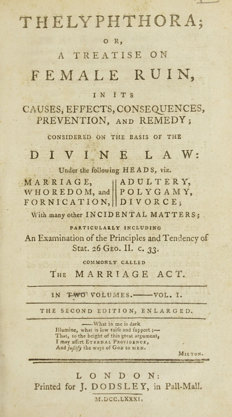 THELYPHTHORA; O R, t A TREATISE ON FEMALE RUIN, / IN ITS CAUSES, EFFECTS, CONSEQUENCES, PREVENTION, and REMEDY j CONSIDERED ON THE BASIS OF THE DIVINE LAW: Under the following HEADS, viz. MARRIAGE, WHOREDOM, and FORNICATION, ADULTERY, POLYGAMY, DIVORCE; With many other INCIDENTAL MATTERS; PARTICULARLY INCLUDING An Examination of the Principles and Tendency of Stat. 26 Geo. II. c. 33. COMMONLY CALLED The MARRIAGE ACT. IN TWO VOLUMES. VOL. I. THE SECOND EDITION, ENLARGED. —What in me is dark. Illumine, what is low raife and fupport« That, to the height of this great argument, I may allert Eternal Providence, And jujlify the ways of God to men. Milton. LONDON: Printed for J. DODSLEY, in Pall-Mall. M.DCC.LXXXI,